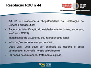 Art. 81 – Estabelece a obrigatoriedade da Declaração de Serviço Farmacêutico: Papel com identificação do estabelecimento (nome, endereço, telefone e CNPJ); Identificação do usuário ou seu representante legal; Informações sobre o serviço prestado; Duas vias (uma deve ser entregue ao usuário e outra permanecer arquivada no estabelecimento); Os dados devem receber tratamento sigiloso. Resolução RDC nº44   