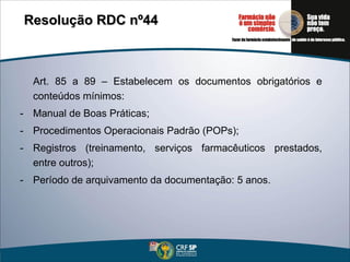 Art. 85 a 89 – Estabelecem os documentos obrigatórios e conteúdos mínimos: Manual de Boas Práticas; Procedimentos Operacionais Padrão (POPs); Registros (treinamento, serviços farmacêuticos prestados, entre outros); Período de arquivamento da documentação: 5 anos. Resolução RDC nº44   