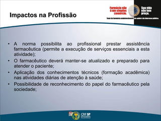 Impactos na Profissão A norma possibilita ao profissional prestar assistência farmacêutica (permite a execução de serviços essenciais a esta atividade); O farmacêutico deverá manter-se atualizado e preparado para atender o paciente; Aplicação dos conhecimentos técnicos (formação acadêmica) nas atividades diárias de atenção à saúde; Possibilidade de reconhecimento do papel do farmacêutico pela sociedade; 