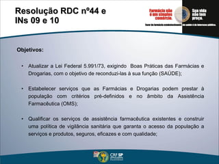 Objetivos: Atualizar a Lei Federal 5.991/73, exigindo  Boas Práticas  das  Farm ácias e  Drogarias , com o objetivo de reconduzi-las à sua função (SAÚDE); Estabelecer serviços que as Farmácias e Drogarias podem prestar à população com critérios pré-definidos e no âmbito da Assistência Farmacêutica (OMS); Qualificar os serviços de assistência farmacêutica existentes e construir uma política de vigilância sanitária que garanta o acesso da população a serviços e produtos, seguros, eficazes e com qualidade; Resolução RDC nº44 e  INs 09 e 10 