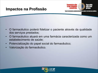 Impactos na Profissão O farmacêutico poderá fidelizar o paciente através da qualidade dos serviços prestados; O farmacêutico atuará em uma farmácia caracterizada como um estabelecimento de saúde; Potencialização do papel social do farmacêutico; Valorização do farmacêutico. 