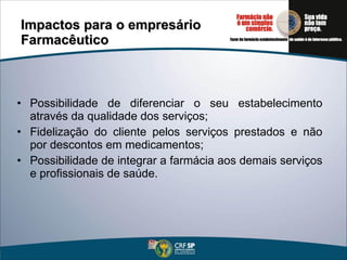 Impactos para o empresário Farmacêutico Possibilidade de diferenciar o seu estabelecimento através da qualidade dos serviços; Fidelização do cliente pelos serviços prestados e não por descontos em medicamentos; Possibilidade de integrar a farmácia aos demais serviços e profissionais de saúde. 
