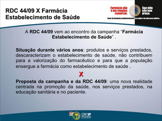 RDC 44/09 X Farmácia  Estabelecimento de Saúde A  RDC 44/09  vem ao encontro da campanha “ Farmácia Estabelecimento de Saúde ” . Situação durante vários anos : produtos e serviços prestados, descaracterizam o estabelecimento de saúde, não contribuem para a valorização do farmacêutico e para que a população enxergue a farmácia como estabelecimento de saúde  . X Proposta da campanha e da RDC 44/09 : uma nova realidade centrada na promoção da saúde, nos serviços prestados, na educação sanitária e no paciente. 