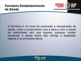 Farmácia Estabelecimento  de Saúde A farmácia é um local de promoção e recuperação da saúde, onde o compromisso com a ética e com a saúde da coletividade tem que superar qualquer caráter comercial, e dessa forma não infringir a legislação vigente e os princípios éticos.  