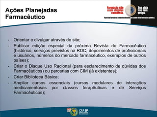 Ações Planejadas Farmacêutico -  Orientar e divulgar através do site; Publicar edição especial da próxima Revista do Farmacêutico (histórico, serviços previstos na RDC, depoimentos de profissionais e usuários, números do mercado farmacêutico, exemplos de outros países); Criar o Disque Uso Racional (para esclarecimento de dúvidas dos Farmacêuticos) ou parcerias com CIM (já existentes); Criar Biblioteca Básica; Ampliar cursos essenciais (cursos modulares de interações medicamentosas por classes terapêuticas e de Serviços Farmacêuticos); 