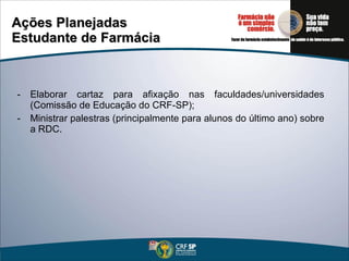 Ações Planejadas Estudante de Farmácia Elaborar cartaz para afixação nas faculdades/universidades (Comissão de Educação do CRF-SP); Ministrar palestras (principalmente para alunos do último ano) sobre a RDC. 