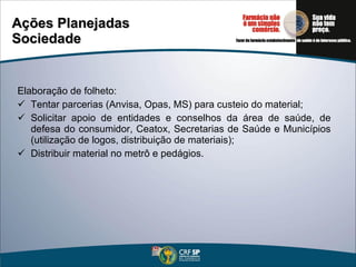 Ações Planejadas Sociedade Elaboração de folheto: Tentar parcerias (Anvisa, Opas, MS) para custeio do material; Solicitar apoio de entidades e conselhos da área de saúde, de defesa do consumidor, Ceatox, Secretarias de Saúde e Municípios (utilização de logos, distribuição de materiais); Distribuir material no metrô e pedágios. 