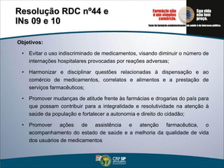 Objetivos: Evitar o uso indiscriminado de medicamentos, visando diminuir o número de internações hospitalares provocadas por reações adversas; Harmonizar e disciplinar questões relacionadas à dispensação e ao comércio de medicamentos, correlatos e alimentos e a prestação de serviços farmacêuticos; Promover mudanças de atitude frente às farmácias e drogarias do país para que possam contribuir para a integralidade e resolutividade na atenção à saúde da população e fortalecer a autonomia e direito do cidadão; Promover ações de assistência e atenção farmacêutica, o acompanhamento do estado de saúde e a melhoria da qualidade de vida dos usuários de medicamentos Resolução RDC nº44 e  INs 09 e 10 