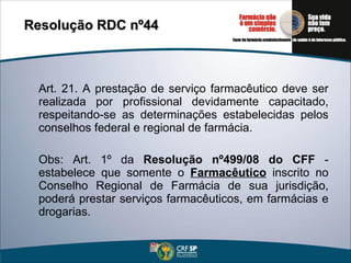 Art. 21. A prestação de serviço farmacêutico deve ser realizada por profissional devidamente capacitado, respeitando-se as determinações estabelecidas pelos conselhos federal e regional de farmácia. Obs: Art. 1º da  Resolução nº499/08 do CFF  - estabelece que somente o  Farmacêutico  inscrito no Conselho Regional de Farmácia de sua jurisdição, poderá prestar serviços farmacêuticos, em farmácias e drogarias. Resolução RDC nº44 
