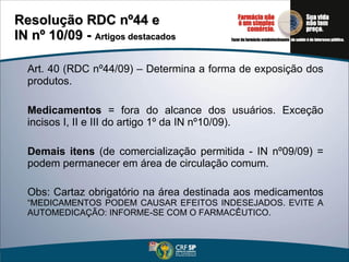 Art. 40 (RDC nº44/09) – Determina a forma de exposição dos produtos.  Medicamentos  = fora do alcance dos usuários. Exceção incisos I, II e III do artigo 1º da IN nº10/09). Demais itens  (de comercialização permitida - IN nº09/09) = podem permanecer em área de circulação comum. Obs: Cartaz obrigatório na área destinada aos medicamentos  “MEDICAMENTOS PODEM CAUSAR EFEITOS INDESEJADOS. EVITE A AUTOMEDICAÇÃO: INFORME-SE COM O FARMACÊUTICO. Resolução RDC nº44 e  IN nº 10/09 -  Artigos destacados 