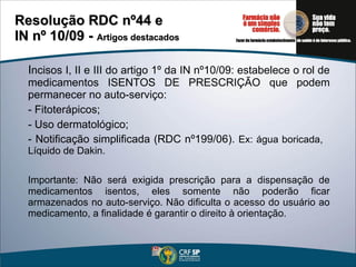 I ncisos I, II e III do artigo 1º da IN nº10/09: estabelece o rol de medicamentos ISENTOS DE PRESCRIÇÃO que podem permanecer no auto-serviço: - Fitoterápicos; - Uso dermatológico; - Notificação simplificada (RDC nº199/06).  Ex: água boricada,  Líquido de Dakin. Importante: Não será exigida prescrição para a dispensação de medicamentos isentos, eles somente não poderão ficar armazenados no auto-serviço. Não dificulta o acesso do usuário ao medicamento, a finalidade é garantir o direito à orientação.  Resolução RDC nº44 e  IN nº 10/09 -  Artigos destacados 