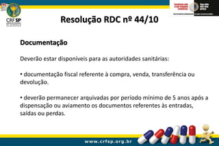 Documentação
Deverão estar disponíveis para as autoridades sanitárias:
• documentação fiscal referente à compra, venda, transferência ou
devolução.
• deverão permanecer arquivadas por período mínimo de 5 anos após a
dispensação ou aviamento os documentos referentes às entradas,
saídas ou perdas.
Resolução RDC nº 44/10
 