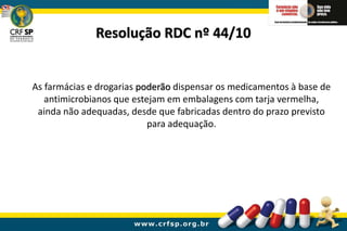 Resolução RDC nº 44/10
As farmácias e drogarias poderão dispensar os medicamentos à base de
antimicrobianos que estejam em embalagens com tarja vermelha,
ainda não adequadas, desde que fabricadas dentro do prazo previsto
para adequação.
 