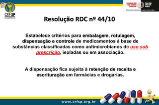 Resolução RDC nº 44/10
Estabelece critérios para embalagem, rotulagem,
dispensação e controle de medicamentos à base de
substâncias classificadas como antimicrobianos de uso sob
prescrição, isoladas ou em associação.
A dispensação fica sujeita à retenção de receita e
escrituração em farmácias e drogarias.
 