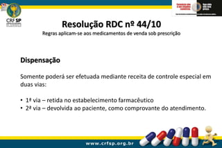 Resolução RDC nº 44/10
Regras aplicam-se aos medicamentos de venda sob prescrição
Dispensação
Somente poderá ser efetuada mediante receita de controle especial em
duas vias:
• 1ª via – retida no estabelecimento farmacêutico
• 2ª via – devolvida ao paciente, como comprovante do atendimento.
 