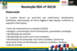 Resolução RDC nº 44/10
Dispensação
As receitas devem ser prescritas por profissionais devidamente
habilitados, apresentadas de forma legível e sem rasuras, contendo as
seguintes informações:
• nome do medicamento ou substância (DCB)
• dosagem, concentração, forma farmacêutica, quantidade e posologia
• identificação do emitente
• identificação do usuário com nome completo
• identificação do comprador com nome completo, número do
documento oficial de identificação, endereço completo e telefone.
• data de emissão
 