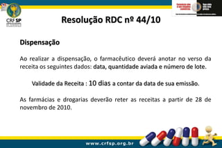 Dispensação
Ao realizar a dispensação, o farmacêutico deverá anotar no verso da
receita os seguintes dados: data, quantidade aviada e número de lote.
Validade da Receita : 10 dias a contar da data de sua emissão.
As farmácias e drogarias deverão reter as receitas a partir de 28 de
novembro de 2010.
Resolução RDC nº 44/10
 