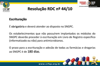 Escrituração
É obrigatória e deverá atender ao disposto no SNGPC.
Os estabelecimentos que não possuírem implantados os módulos do
SNGPC deverão proceder à escrituração em Livro de Registro específico
(informatizado ou não) para antimicrobianos.
O prazo para a escrituração e adesão de todas as farmácias e drogarias
ao SNGPC é de 180 dias.
Resolução RDC nº 44/10
 