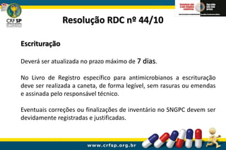 Escrituração
Deverá ser atualizada no prazo máximo de 7 dias.
No Livro de Registro específico para antimicrobianos a escrituração
deve ser realizada a caneta, de forma legível, sem rasuras ou emendas
e assinada pelo responsável técnico.
Eventuais correções ou finalizações de inventário no SNGPC devem ser
devidamente registradas e justificadas.
Resolução RDC nº 44/10
 