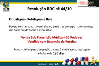 Embalagem, Rotulagem e Bula
Deverá constar na tarja vermelha ou em letras de corpo maior no texto
das bulas em destaque a expressão:
Venda Sob Prescrição Médica – Só Pode ser
Vendido com Retenção de Receita.
Prazo máximo para adequação quanto à embalagem, rotulagem
e bulas é de 180 dias.
Resolução RDC nº 44/10
 
