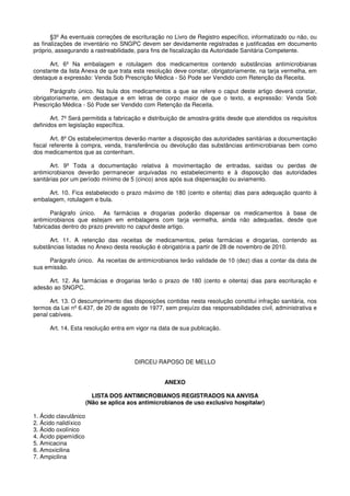 §3º As eventuais correções de escrituração no Livro de Registro específico, informatizado ou não, ou
as finalizações de inventário no SNGPC devem ser devidamente registradas e justificadas em documento
próprio, assegurando a rastreabilidade, para fins de fiscalização da Autoridade Sanitária Competente.
Art. 6º Na embalagem e rotulagem dos medicamentos contendo substâncias antimicrobianas
constante da lista Anexa de que trata esta resolução deve constar, obrigatoriamente, na tarja vermelha, em
destaque a expressão: Venda Sob Prescrição Médica - Só Pode ser Vendido com Retenção da Receita.
Parágrafo único. Na bula dos medicamentos a que se refere o caput deste artigo deverá constar,
obrigatoriamente, em destaque e em letras de corpo maior de que o texto, a expressão: Venda Sob
Prescrição Médica - Só Pode ser Vendido com Retenção da Receita.
Art. 7º Será permitida a fabricação e distribuição de amostra-grátis desde que atendidos os requisitos
definidos em legislação específica.
Art. 8º Os estabelecimentos deverão manter a disposição das autoridades sanitárias a documentação
fiscal referente à compra, venda, transferência ou devolução das substâncias antimicrobianas bem como
dos medicamentos que as contenham.
Art. 9º Toda a documentação relativa à movimentação de entradas, saídas ou perdas de
antimicrobianos deverão permanecer arquivadas no estabelecimento e à disposição das autoridades
sanitárias por um período mínimo de 5 (cinco) anos após sua dispensação ou aviamento.
Art. 10. Fica estabelecido o prazo máximo de 180 (cento e oitenta) dias para adequação quanto à
embalagem, rotulagem e bula.
Parágrafo único. As farmácias e drogarias poderão dispensar os medicamentos à base de
antimicrobianos que estejam em embalagens com tarja vermelha, ainda não adequadas, desde que
fabricadas dentro do prazo previsto no caput deste artigo.
Art. 11. A retenção das receitas de medicamentos, pelas farmácias e drogarias, contendo as
substâncias listadas no Anexo desta resolução é obrigatória a partir de 28 de novembro de 2010.
Parágrafo único. As receitas de antimicrobianos terão validade de 10 (dez) dias a contar da data de
sua emissão.
Art. 12. As farmácias e drogarias terão o prazo de 180 (cento e oitenta) dias para escrituração e
adesão ao SNGPC.
Art. 13. O descumprimento das disposições contidas nesta resolução constitui infração sanitária, nos
termos da Lei nº 6.437, de 20 de agosto de 1977, sem prejuízo das responsabilidades civil, administrativa e
penal cabíveis.
Art. 14. Esta resolução entra em vigor na data de sua publicação.
DIRCEU RAPOSO DE MELLO
ANEXO
LISTA DOS ANTIMICROBIANOS REGISTRADOS NA ANVISA
(Não se aplica aos antimicrobianos de uso exclusivo hospitalar)
1. Ácido clavulânico
2. Ácido nalidíxico
3. Ácido oxolínico
4. Ácido pipemídico
5. Amicacina
6. Amoxicilina
7. Ampicilina
 