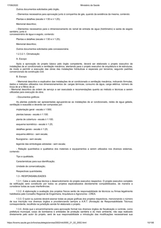 17/08/2020 Ministério da Saúde
https://bvsms.saude.gov.br/bvs/saudelegis/anvisa/2002/rdc0050_21_02_2002.html 10/106
Outros documentos solicitados pelo órgão.
- Elementos necessários para aprovação junto à companhia de gás, quando da existência da mesma, contendo:
Plantas e detalhes (escala ≥ 1:50 e ≥ 1:25);
Memorial descritivo;
- Elementos necessários para o dimensionamento do ramal de entrada de água (hidrômetro) e saída de esgoto
sanitário, junto à
concessionária de água e esgoto, contendo:
Plantas e detalhes (escala ≥ 1:50 e ≥ 1:25);
Memorial descritivo;
Outros documentos solicitados pela concessionária.
1.2.3.2.1. Climatização
A. Escopo
Após a aprovação do projeto básico pelo órgão competente, deverá ser elaborado o projeto executivo de
instalações de ar condicionado e ventilação mecânica, atentando para o projeto executivo de arquitetura e de estruturas,
de modo a permitir a execução das obras das instalações hidráulicas e especiais por terceiros, segundo padrões
convencionais da construção civil.
B. Escopo
- Memorial descritivo e explicativo das instalações de ar condicionado e ventilação mecânica, indicando fórmulas,
dados e métodos utilizados nos dimensionamentos de: cargas térmicas, consumo de água, carga elétrica, número de
troca de ar e filtros de ar;
- Memorial descritivo da ordem de serviço a ser executada e recomendações quanto ao método e técnicas a serem
utilizadas para execução de obra.
- Documentos gráficos:
As plantas poderão ser apresentadas agrupando-se as instalações de ar condicionado, redes de água gelada,
ventilação e exaustão e deverão ser compostas por:
implantação geral - escala ≥ 1:500;
plantas baixas - escala ≥ 1:100;
planta de cobertura - escala ≥ 1:100;
esquema isométrico - escala ≥ 1:25;
detalhes gerais - escala ≥ 1:25;
esquema elétrico - sem escala;
fluxograma - sem escala;
legenda das simbologias adotadas - sem escala;
- Relação quantitativa e qualitativa dos materiais e equipamentos a serem utilizados nos diversos sistemas,
contendo:
Tipo e qualidade;
Características para sua identificação;
Unidade de comercialização;
Respectivas quantidades.
1.3 - RESPONSABILIDADES
1.3.1. Cabe a cada área técnica o desenvolvimento do projeto executivo respectivo. O projeto executivo completo
da edificação será constituído por todos os projetos especializados devidamente compatibilizados, de maneira a
considerar todas as suas interferências.
1.3.2. A elaboração e avaliação dos projetos físicos serão de responsabilidade de técnicos ou firmas legalmente
habilitados pelo Conselho Regional de Engenharia, Arquitetura e Agronomia - CREA.
1.3.3. O autor ou autores deverá assinar todas as peças gráficas dos projetos respectivos, mencionando o número
de sua inscrição nos diversos órgãos e providenciando sempre a A.R.T. (Anotação de Responsabilidade Técnica)
correspondente, recolhida na jurisdição aonde for elaborado o projeto.
1.3.4. Ainda que o encaminhamento para aprovação formal nos diversos órgãos de fiscalização e controle, como
prefeitura municipal, corpo de bombeiros e entidades de proteção sanitária e do meio ambiente, não seja realizado
diretamente pelo autor do projeto, será de sua responsabilidade a introdução das modificações necessáriasà sua
 