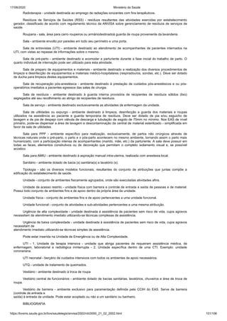 17/08/2020 Ministério da Saúde
https://bvsms.saude.gov.br/bvs/saudelegis/anvisa/2002/rdc0050_21_02_2002.html 101/106
Radioterapia - unidade destinada ao emprego de radiações ionizantes com fins terapêuticos.
Resíduos de Serviços de Saúdes (RSS) - resíduos resultantes das atividades exercidas por estabelecimento
gerador, classificado de acordo com regulamento técnico da ANVISA sobre gerenciamento de resíduos de serviços de
saúde.
Rouparia - sala, área para carro roupeiros ou armáriodestinadoà guarda de roupa proveniente da lavanderia.
Sala - ambiente envolto por paredes em todo seu perímetro e uma porta.
Sala de entrevistas (UTI) - ambiente destinado ao atendimento de acompanhantes de pacientes internados na
UTI, com vistas ao repasse de informações sobre o mesmo.
Sala de pré-parto - ambiente destinado a acomodar a parturiente durante a fase inicial do trabalho de parto. O
quarto individual de internação pode ser utilizado para esta atividade.
Sala de preparo de equipamentos e materiais - ambiente destinado a realização dos diversos procedimentos de
limpeza e desinfecção de equipamentos e materiais médico-hospitalares (respiradouros, sondas, etc.). Deve ser dotado
de ducha para limpeza destes equipamentos.
Sala de recuperação pós-anestésica - ambiente destinado à prestação de cuidados pós-anestésicos e ou pós-
operatórios imediatos a pacientes egressos das salas de cirurgia.
Sala de resíduos - ambiente destinado à guarda interna provisória de recipientes de resíduos sólidos (lixo)
segregados até seu recolhimento ao abrigo de recipientes de resíduos.
Sala de serviço - ambiente destinado exclusivamente as atividades de enfermagem da unidade.
Sala de utilidades ou expurgo - ambiente destinado à limpeza, desinfecção e guarda dos materiais e roupas
utilizados na assistência ao paciente e guarda temporária de resíduos. Deve ser dotado de pia e/ou esguicho de
lavagem e de pia de despejo com válvula de descarga e tubulação de esgoto de 75mm no mínimo. Nos EAS de nível
primário, pode-se dispensar a área de lavagem e descontaminação da central de material esterilizado - simplificada em
favor da sala de utilidades.
Sala para PPP - ambiente específico para realização, exclusivamente, de partos não cirúrgicos através de
técnicas naturais onde o pré-parto, o parto e o pós-parto acontecem no mesmo ambiente, tornando assim o parto mais
humanizado, com a participação intensa de acompanhantes (marido, mãe, etc.) da parturiente. A sala deve possuir em
todas as faces, elementos construtivos ou de decoração que permitam o completo isolamento visual e, se possível
acústico.
Sala para AMIU - ambiente destinado à aspiração manual intra-uterina, realizada com anestesia local.
Sanitário - ambiente dotado de bacia (s) sanitária(s) e lavatório (s).
Tipologia - são os diversos modelos funcionais, resultantes do conjunto de atribuições que juntas compõe a
edificação do estabelecimento de saúde.
Unidade - conjunto de ambientes fisicamente agrupados, onde são executadas atividades afins.
Unidade de acesso restrito - unidade física com barreira e controle de entrada e saída de pessoas e de material.
Possui todo conjunto de ambientes fins e de apoio dentro da própria área da unidade.
Unidade física - conjunto de ambientes fins e de apoio pertencentes a uma unidade funcional.
Unidade funcional - conjunto de atividades e sub-atividades pertencentes a uma mesma atribuição.
Urgência de alta complexidade - unidade destinada à assistência de pacientes sem risco de vida, cujos agravos
necessitam de atendimento imediato utilizando-se técnicas complexas de assistência.
Urgência de baixa complexidade - unidade destinada à assistência de pacientes sem risco de vida, cujos agravos
necessitam de
atendimento imediato utilizando-se técnicas simples de assistência.
Pode estar inserida na Unidade de Emergência ou de Alta Complexidade.
UTI - 1. Unidade de terapia intensiva - unidade que abriga pacientes de requeiram assistência médica, de
enfermagem, laboratorial e radiológica ininterrupta - 2. Unidade específica dentro de uma CTI. Exemplo: unidade
coronariana.
UTI neonatal - berçário de cuidados intensivos com todos os ambientes de apoio necessários.
UTQ - unidade de tratamento de queimados.
Vestiário - ambiente destinado à troca de roupa
Vestiário central de funcionários - ambiente dotado de bacias sanitárias, lavatórios, chuveiros e área de troca de
roupa.
Vestiário de barreira - ambiente exclusivo para paramentação definida pela CCIH do EAS. Serve de barreira
(controle de entrada e
saída) à entrada da unidade. Pode estar acoplado ou não a um sanitário ou banheiro.
BIBLIOGRAFIA
 