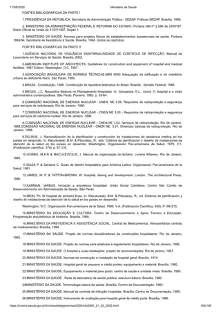 17/08/2020 Ministério da Saúde
https://bvsms.saude.gov.br/bvs/saudelegis/anvisa/2002/rdc0050_21_02_2002.html 102/106
FONTES BIBLIOGRÁFICAS DA PARTE I
1.PRESIDÊNCIA DA REPÚBLICA. Secretaria de Administração Pública - SEDAP. Práticas SEDAP. Brasília, 1988.
2. MINISTERIO DA ADMINISTRAÇÃO FEDERAL E REFORMA DO ESTADO. Portaria GM nº 2.296 de 23/07/97.
Diário Oficial da União de 31/07/1997, Seção 1.
3. MINISTERIO DA SAÚDE. Normas para projetos físicos de estabelecimentos assistenciais de saúde. Portaria
1884/94. Secretaria de Assistência à Saúde. Brasília, 1994. (todos os capítulos)
FONTES BIBLIOGRÁFICAS DA PARTE II
1.AGÊNCIA NACIONAL DE VIGILÂNCIA SANITÁRIA/UNIDADE DE CONTROLE DE INFECÇÃO: Manual de
Lavanderia em Serviços de Saúde. Brasília, 2002.
2.AMERICAN INSTITUTE OF ARCHITECTS. Guidelines for construction and equipment of hospital and medical
facilities ,1987 Edition. Washington, D.C, 1987.
3.ASSOCIAÇÃO BRASILEIRA DE NORMAS TÉCNICAS.NBR 9050 Adequação da edificação e do mobiliário
urbano ao deficiente físico. São Paulo, 1985.
4.BRASIL. Constituição, 1988. Constituição da república federativa do Brasil. Brasília , Senado Federal, 1988.
5.BROSS, J.C. Requisitos Básicos no Planejamento Hospitalar. In: Gonçalves, E.L., coord. O hospital e a visão
administrativa contemporânea. São Paulo, Pioneira, 1983. p. 53-64.
6.COMISSÃO NACIONAL DE ENERGIA NUCLEAR - CNEN. NE 3.06. Requisitos de radioproteção e segurança
para serviços de radioterapia. Rio de Janeiro, 1990.
7.COMISSÃO NACIONAL DE ENERGIA NUCLEAR - CNEN NE 3.05 - Requisitos de radioproteção e segurança
para serviços de medicina nuclear. Rio de Janeiro, 1996.
8.COMISSÃO NACIONAL DE ENERGIA NUCLEAR - CNEN.NE 3.02. Serviços de radioproteção. Rio de Janeiro,
1988.COMISSÃO NACIONAL DE ENERGIA NUCLEAR - CNEN NE. 3.01. Diretrizes básicas de radioproteção. Rio de
Janeiro, 1988.
9.DELRUE, J. Racionalización de la planificación y construcción de instalaciones de asistencia medica en los
paises en desarrollo. In: Kleczkowski, B.M. & Pibouleau, R., eds. Critérios de planificación y deseño de instalaciones de
atención de la salud en los países en desarrolo. Washington, Organización Pan-americana de Salud, 1979. V.1.
(Publicación científica, 379). p. 67-135.
10.GOBBO, M.A.R & MACULEVICIUS, J. Manual de organização do lactário. Livraria Atheneu. Rio de Janeiro,
1985.
11.ISAZA P. & Santana C. Guias de diseño hospitalário para America Latina. Organizacion Pan-americana de la
Salud, 1991.
12.JAMES, W. P. & TATTON-BROWN, W. Hospital, desing and development. London, The Architectural Press,
1986.
13.KARMAN, JARBAS. Iniciação a arquitetura hospitalar. União Social Camiliana, Centro São Camilo de
Desenvolvimento em Administração da Saúde, São Paulo.
14.MEIN, Ph. El hospital de primeira linea. In: Kleczkowski, B.M. & Pibouleau, R., ed. Critérios de planificación y
diseño de instalaciones de atención de la salud en los paises en desarrollo.
Washington, D.C. Organización Pan-americana de la Salud, 1986. V.A. (Publicación Científica, 495). P.199-215.
15.MINISTÉRIO DA EDUCAÇÃO E CULTURA. Centro de Desenvolvimento e Apoio Técnico à Educação.
Programação arquitetônica de biotérios. Brasília, 1986.
16.MINISTÉRIO DA PREVIDÊNCIA E ASSISTÊNCIA SOCIAL. Central de Medicamentos. Almoxarifados centrais
de medicamentos. Brasília, 1984.
17.MINISTÉRIO DA SAÚDE. Projeto de normas disciplinadoras da construções hospitalares. Rio de Janeiro,
1965.
18.MINISTÉRIO DA SAÚDE. Projeto de normas para estatutos e regulamento hospitalares. Rio de Janeiro, 1966.
19.MINISTÉRIO DA SAÚDE. O hospital e suas instalações: projeto de recomendações. Rio de janeiro, 1967.
20.MINISTÉRIO DA SAÚDE. Normas de construção e instalação de hospital geral. Brasília, 1974.
21.MINISTÉRIO DA SAÚDE. Hospital geral de pequeno e médio portes: equipamento e material. Brasília, 1980.
22.MINISTÉRIO DA SAÚDE. Equipamento e material para posto, centro de saúde e unidade mista. Brasília, 1985.
23.MINISTÉRIO DA SAÚDE . Rede de laboratório de saúde pública: estrutura básica. Brasília, 1980.
24MINISTÉRIO DA SAÚDE. Terminologia básica de saúde. Brasília, Centro de Documentação, 1983.
25.MINISTÉRIO DA SAÚDE. Manual de controle de infecção hospitalar. Brasília, Centro de Documentação, 1985.
26.MINISTÉRIO DA SAÚDE. Instrumento de avaliação para hospital geral de médio porte. Brasília, 1986.
 