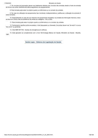 17/08/2020 Ministério da Saúde
https://bvsms.saude.gov.br/bvs/saudelegis/anvisa/2002/rdc0050_21_02_2002.html 106/106
7. Os circuitos da iluminação devem ser totalmente distintos dos circuitos das tomadas desde a fonte de entrada
de forma a se evitar interferências eletromagnéticas nos equipamentos.
8. Esta tomada pode estar no próprio quarto ou enfermaria ou no corredor da unidade.
9. No caso de utilização de equipamentos tipo monitores multiparamédicos, justifica-se a utilização de somente 6
(seis) tomadas.
10. Especialmente no caso de uso intensivo de equipamento biomédico na Unidade de Internação Intensiva, deve-
se levar em conta o fato de existência de ambas as voltagens, 110v e 220v.
11. Esta tomada pode estar no próprio quarto ou enfermaria ou no corredor da unidade.
12. Fechamento significa porta encostada, e não bloqueada ou chaveada. As portas devem ser "de abrir" e nunca
"de correr" ou giratórias.
13. Vide NBR 9077/93 - Saídas de emergência em edifícios.
14. Este glossário se complementa com o livro Terminologia Básica em Saúde, Ministério da Saúde - Brasília,
1987.
Saúde Legis - Sistema de Legislação da Saúde
 