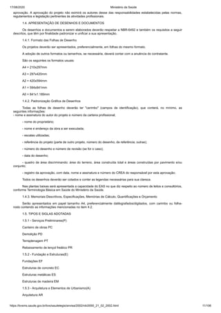 17/08/2020 Ministério da Saúde
https://bvsms.saude.gov.br/bvs/saudelegis/anvisa/2002/rdc0050_21_02_2002.html 11/106
aprovação. A aprovação do projeto não eximirá os autores desse das responsabilidades estabelecidas pelas normas,
regulamentos e legislação pertinentes às atividades profissionais.
1.4. APRESENTAÇÃO DE DESENHOS E DOCUMENTOS
Os desenhos e documentos a serem elaborados deverão respeitar a NBR-6492 e também os requisitos a seguir
descritos, que têm por finalidade padronizar e unificar a sua apresentação.
1.4.1. Formato das Folhas de Desenho
Os projetos deverão ser apresentados, preferencialmente, em folhas do mesmo formato.
A adoção de outros formatos ou tamanhos, se necessária, deverá contar com a anuência do contratante.
São os seguintes os formatos usuais:
A4 = 210x297mm
A3 = 297x420mm
A2 = 420x594mm
A1 = 594x841mm
A0 = 841x1.189mm
1.4.2. Padronização Gráfica de Desenhos
Todas as folhas de desenho deverão ter "carimbo" (campos de identificação), que conterá, no mínimo, as
seguintes informações:
- nome e assinatura do autor do projeto e número da carteira profissional;
- nome do proprietário;
- nome e endereço da obra a ser executada;
- escalas utilizadas;
- referência do projeto (parte de outro projeto, número do desenho, de referência; outras);
- número do desenho e número de revisão (se for o caso);
- data do desenho;
- quadro de área discriminando: área do terreno, área construída total e áreas construídas por pavimento e/ou
conjunto;
- registro da aprovação, com data, nome e assinatura e número do CREA do responsável por esta aprovação;
Todos os desenhos deverão ser cotados e conter as legendas necessárias para sua clareza.
Nas plantas baixas será apresentada a capacidade do EAS no que diz respeito ao número de leitos e consultórios,
conforme Terminologia Básica em Saúde do Ministério da Saúde.
1.4.3. Memoriais Descritivos, Especificações, Memórias de Cálculo, Quantificações e Orçamento
Serão apresentados em papel tamanho A4, preferencialmente datilografados/digitados, com carimbo ou folha-
rosto contendo as informações mencionadas no item 4.2.
1.5. TIPOS E SIGLAS ADOTADAS
1.5.1 - Serviços Preliminares(P)
Canteiro de obras PC
Demolição PD
Terraplenagem PT
Rebaixamento de lençol freático PR
1.5.2 - Fundação e Estruturas(E)
Fundações EF
Estruturas de concreto EC
Estruturas metálicas ES
Estruturas de madeira EM
1.5.3 - Arquitetura e Elementos de Urbanismo(A)
Arquitetura AR
 