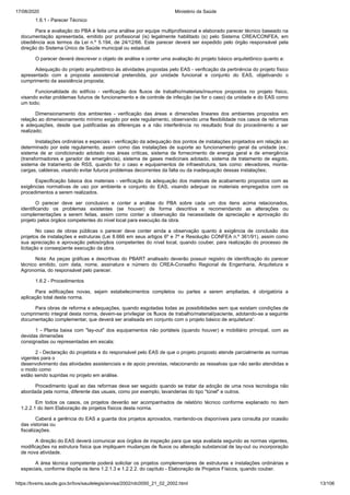 17/08/2020 Ministério da Saúde
https://bvsms.saude.gov.br/bvs/saudelegis/anvisa/2002/rdc0050_21_02_2002.html 13/106
1.6.1 - Parecer Técnico
Para a avaliação do PBA é feita uma análise por equipe multiprofissional e elaborado parecer técnico baseado na
documentação apresentada, emitido por profissional (is) legalmente habilitado (s) pelo Sistema CREA/CONFEA, em
obediência aos termos da Lei n.º 5.194, de 24/12/66. Este parecer deverá ser expedido pelo órgão responsável pela
direção do Sistema Único de Saúde municipal ou estadual.
O parecer deverá descrever o objeto de análise e conter uma avaliação do projeto básico arquitetônico quanto a:
Adequação do projeto arquitetônico às atividades propostas pelo EAS - verificação da pertinência do projeto físico
apresentado com a proposta assistencial pretendida, por unidade funcional e conjunto do EAS, objetivando o
cumprimento da assistência proposta;
Funcionalidade do edifício - verificação dos fluxos de trabalho/materiais/insumos propostos no projeto físico,
visando evitar problemas futuros de funcionamento e de controle de infecção (se for o caso) da unidade e do EAS como
um todo;
Dimensionamento dos ambientes - verificação das áreas e dimensões lineares dos ambientes propostos em
relação ao dimensionamento mínimo exigido por este regulamento, observando uma flexibilidade nos casos de reformas
e adequações, desde que justificadas as diferenças e a não interferência no resultado final do procedimento a ser
realizado;
Instalações ordinárias e especiais - verificação da adequação dos pontos de instalações projetados em relação ao
determinado por este regulamento, assim como das instalações de suporte ao funcionamento geral da unidade (ex.:
sistema de ar condicionado adotado nas áreas críticas, sistema de fornecimento de energia geral e de emergência
(transformadores e gerador de emergência), sistema de gases medicinais adotado, sistema de tratamento de esgoto,
sistema de tratamento de RSS, quando for o caso e equipamentos de infraestrutura, tais como: elevadores, monta-
cargas, caldeiras, visando evitar futuros problemas decorrentes da falta ou da inadequação dessas instalações;
Especificação básica dos materiais - verificação da adequação dos materiais de acabamento propostos com as
exigências normativas de uso por ambiente e conjunto do EAS, visando adequar os materiais empregados com os
procedimentos a serem realizados.
O parecer deve ser conclusivo e conter a análise do PBA sobre cada um dos itens acima relacionados,
identificando os problemas existentes (se houver) de forma descritiva e recomendando as alterações ou
complementações a serem feitas, assim como conter a observação da necessidade de apreciação e aprovação do
projeto pelos órgãos competentes do nível local para execução da obra.
No caso de obras públicas o parecer deve conter ainda a observação quanto à exigência de conclusão dos
projetos de instalações e estruturas (Lei 8.666 em seus artigos 6º e 7º e Resolução CONFEA n.º 361/91), assim como
sua apreciação e aprovação pelosórgãos competentes do nível local, quando couber, para realização do processo de
licitação e conseqüente execução da obra.
Nota: As peças gráficas e descritivas do PBART analisado deverão possuir registro de identificação do parecer
técnico emitido, com data, nome, assinatura e número do CREA-Conselho Regional de Engenharia, Arquitetura e
Agronomia, do responsável pelo parecer.
1.6.2 - Procedimentos
Para edificações novas, sejam estabelecimentos completos ou partes a serem ampliadas, é obrigatória a
aplicação total desta norma.
Para obras de reforma e adequações, quando esgotadas todas as possibilidades sem que existam condições de
cumprimento integral desta norma, devem-se privilegiar os fluxos de trabalho/material/paciente, adotando-se a seguinte
documentação complementar, que deverá ser analisada em conjunto com o projeto básico de arquitetura':
1 - Planta baixa com "lay-out" dos equipamentos não portáteis (quando houver) e mobiliário principal, com as
devidas dimensões
consignadas ou representadas em escala;
2 - Declaração do projetista e do responsável pelo EAS de que o projeto proposto atende parcialmente as normas
vigentes para o
desenvolvimento das atividades assistenciais e de apoio previstas, relacionando as ressalvas que não serão atendidas e
o modo como
estão sendo supridas no projeto em análise.
Procedimento igual ao das reformas deve ser seguido quando se tratar da adoção de uma nova tecnologia não
abordada pela norma, diferente das usuais, como por exemplo, lavanderias do tipo "túnel" e outros.
Em todos os casos, os projetos deverão ser acompanhados de relatório técnico conforme explanado no item
1.2.2.1 do item Elaboração de projetos físicos desta norma.
Caberá a gerência do EAS a guarda dos projetos aprovados, mantendo-os disponíveis para consulta por ocasião
das vistorias ou
fiscalizações.
A direção do EAS deverá comunicar aos órgãos de inspeção para que seja avaliada segundo as normas vigentes,
modificações na estrutura física que impliquem mudanças de fluxos ou alteração substancial de lay-out ou incorporação
de nova atividade.
A área técnica competente poderá solicitar os projetos complementares de estruturas e instalações ordinárias e
especiais, conforme dispõe os itens 1.2.1.3 e 1.2.2.2. do capítulo - Elaboração de Projetos Físicos, quando couber.
 
