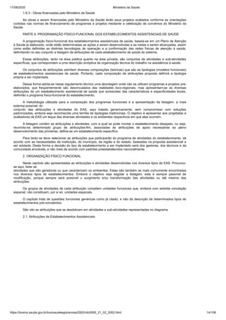 17/08/2020 Ministério da Saúde
https://bvsms.saude.gov.br/bvs/saudelegis/anvisa/2002/rdc0050_21_02_2002.html 14/106
1.6.3 - Obras financiadas pelo Ministério da Saúde
As obras a serem financiadas pelo Ministério da Saúde terão seus projetos avaliados conforme as orientações
contidas nas normas de financiamento de programas e projetos mediante a celebração de convênios do Minstério da
Saúde.
PARTE II. PROGRAMAÇÃO FÍSICO-FUNCIONAL DOS ESTABELECIMENTOS ASSISTENCIAIS DE SAÚDE
A programação físico-funcional dos estabelecimentos assistenciais de saúde, baseia-se em um Plano de Atenção
à Saúde já elaborado, onde estão determinadas as ações a serem desenvolvidas e as metas a serem alcançadas, assim
como estão definidas as distintas tecnologias de operação e a conformação das redes físicas de atenção à saúde,
delimitando no seu conjunto a listagem de atribuições de cada estabelecimento de saúde do sistema.
Essas atribuições, tanto na área pública quanto na área privada, são conjuntos de atividades e sub-atividades
específicas, que correspondem a uma descrição sinóptica da organização técnica do trabalho na assistência à saúde.
Os conjuntos de atribuições admitem diversas composições (teóricas) que são as tipologias (modelos funcionais)
de estabelecimentos assistenciais de saúde. Portanto, cada composição de atribuições proposta definirá a tipologia
própria a ser implantada.
Dessa forma adota-se nesse regulamento técnico uma abordagem onde não se utilizam programas e projetos pré-
elaborados, que freqüentemente são desvinculados das realidades loco-regionais, mas apresentam-se as diversas
atribuições de um estabelecimento assistencial de saúde que acrescidas das características e especificidades locais,
definirão o programa físico-funcional do estabelecimento.
A metodologia utilizada para a composição dos programas funcionais é a apresentação da listagem, a mais
extensa possível, do
conjunto das atribuições e atividades do EAS, aqui tratado genericamente, sem compromisso com soluções
padronizadas, embora seja reconhecida uma família de tipologias tradicionais. O objetivo é apresentar aos projetistas e
avaliadores de EAS um leque das diversas atividades e os ambientes respectivos em que elas ocorrem.
A listagem contém as atribuições e atividades, com a qual se pode montar o estabelecimento desejado, ou seja,
reunindo-se determinado grupo de atribuições-fim, associadas às atribuições de apoio necessárias ao pleno
desenvolvimento das primeiras, define-se um estabelecimento específico.
Para tanto se deve selecionar as atribuições que participarão do programa de atividades do estabelecimento, de
acordo com as necessidades da instituição, do município, da região e do estado, baseadas na proposta assistencial a
ser adotada. Desta forma a decisão do tipo de estabelecimento a ser implantado será dos gestores, dos técnicos e da
comunidade envolvida, e não mais de acordo com padrões preestabelecidos nacionalmente.
2. ORGANIZAÇÃO FÍSICO FUNCIONAL
Neste capítulo são apresentadas as atribuições e atividades desenvolvidas nos diversos tipos de EAS. Procurou-
se aqui, listar as
atividades que são geradoras ou que caracterizam os ambientes. Estas são também as mais comumente encontradas
nos diversos tipos de estabelecimentos. Embora o objetivo seja esgotar a listagem, esta é sempre passível de
modificação, porque sempre será possível o surgimento e/ou transformação das atividades ou até mesmo das
atribuições.
Os grupos de atividades de cada atribuição compõem unidades funcionais que, embora com estreita conotação
espacial, não constituem, por si só, unidades espaciais.
O capítulo trata de questões funcionais genéricas como já citado, e não da descrição de determinados tipos de
estabelecimentos pré-concebidos.
São oito as atribuições que se desdobram em atividades e sub-atividades representadas no diagrama.
2.1. Atribuições de Estabelecimentos Assistenciais
 