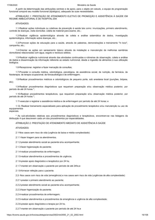 17/08/2020 Ministério da Saúde
https://bvsms.saude.gov.br/bvs/saudelegis/anvisa/2002/rdc0050_21_02_2002.html 16/106
A partir da determinação das atribuições centrais e de apoio, para o objeto em estudo, a equipe de programação
funcional comporá seu modelo funcional (tipológico), adequado às suas necessidades.
ATRIBUIÇÃO 1: PRESTAÇÃO DE ATENDIMENTO ELETIVO DE PROMOÇÃO E ASSISTÊNCIA À SAÚDE EM
REGIME AMBULATORIAL E DE HOSPITAL-DIA
ATIVIDADES:
1.1-Realizar ações individuais ou coletivas de prevenção à saúde tais como: imunizações, primeiro atendimento,
controle de doenças, visita domiciliar, coleta de material para exame, etc.;
1.2-Realizar vigilância epidemiológica através de coleta e análise sistemática de dados, investigação
epidemiológica, informação sobre doenças, etc.;
1.3-Promover ações de educação para a saúde, através de palestras, demonstrações e treinamento "in loco",
campanha, etc.;
1.4-Orientar as ações em saneamento básico através da instalação e manutenção de melhorias sanitárias
domiciliares relacionadas com água, esgoto e resíduos sólidos;
1.5-Realizar vigilância nutricional através das atividades continuadas e rotineiras de observação, coleta e análise
de dados e disseminação da informação referente ao estado nutricional, desde a ingestão de alimentos à sua utilização
biológica;
1.6-Recepcionar, registrar e fazer marcação de consultas;
1.7-Proceder à consulta médica, odontológica, psicológica, de assistência social, de nutrição, de farmácia, de
fisioterapia, de terapia ocupacional, de fonoaudiologia e de enfermagem;
1.8-Realizar procedimentos médicos e odontológicos de pequeno porte, sob anestesia local (punções, biópsia,
etc);
1.9-Realizar procedimentos diagnósticos que requeiram preparação e/ou observação médica posterior, por
período de até 24 horas *;
1.10-Realizar procedimentos terapêuticos, que requeiram preparação e/ou observação médica posterior, por
período de até 24 horas *;
1.11-executar e registrar a assistência médica e de enfermagem por período de até 24 horas; e
1.12- Realizar treinamento especializado para aplicação de procedimento terapêutico e/ou manutenção ou uso de
equipamentos
especiais.
* As sub-atividades relativas aos procedimentos diagnósticos e terapêuticos, encontram-se nas listagens da
Atribuição 4 que descrevem cada um dos procedimentos por especialidades.
ATRIBUIÇÃO 2: PRESTAÇÃO DE ATENDIMENTO IMEDIATO DE ASSISTÊNCIA À SAÚDE
ATIVIDADES:
2.1-Nos casos sem risco de vida (urgência de baixa e média complexidade):
2.1.1-fazer triagem para os atendimentos;
2.1.2-prestar atendimento social ao paciente e/ou acompanhante;
2.1.3-fazer higienização do paciente;
2.1.4-realizar procedimentos de enfermagem;
2.1.5-realizar atendimentos e procedimentos de urgência;
2.1.6-prestar apoio diagnóstico e terapêutico por 24 hs;
2.1.7-manter em observação o paciente por período de até 24hs;e
2.1.8-fornecer refeição para o paciente.
2.2- Nos casos com risco de vida (emergência) e nos casos sem risco de vida (urgências de alta complexidade):
2.2.1-prestar o primeiro atendimento ao paciente;
2.2.2-prestar atendimento social ao paciente e/ou acompanhante;
2.2.3-fazer higienização do paciente;
2.2.4-realizar procedimentos de enfermagem;
2.2.5-realizar atendimentos e procedimentos de emergência e urgência de alta complexidade;
2.2.6-prestar apoio diagnóstico e terapia por 24 hs;
2.2.7-manter em observação o paciente por período de até 24 hs;e
 
