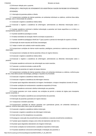 17/08/2020 Ministério da Saúde
https://bvsms.saude.gov.br/bvs/saudelegis/anvisa/2002/rdc0050_21_02_2002.html 17/106
2.2.8-fornecer refeição para o paciente.
ATRIBUIÇÃO 3: PRESTAÇÃO DE ATENDIMENTO DE ASSISTÊNCIA À SAÚDE EM REGIME DE INTERNAÇÃO
ATIVIDADES:
3.1- Internação de pacientes adultos e infantis:
3.1.1-proporcionar condições de internar pacientes, em ambientes individuais ou coletivos, conforme faixa etária,
patologia, sexo e intensividade de cuidados;
3.1.2-executar e registrar a assistência médica diária;
3.1.3-executar e registrar a assistência de enfermagem, administrando as diferentes intervenções sobre o
paciente;
3.1.4-prestar assistência nutricional e distribuir alimentação a pacientes (em locais específicos ou no leito) e a
acompanhantes (quando for o caso);
3.1.5-prestar assistência psicológica e social;
3.1.6-realizar atividades de recreação infantil e de terapia ocupacional; e
3.1.7-prestar assistência pedagógica infantil (de 1º grau) quando o período de internação for superior a 30 dias.
3.2-Internação de recém-nascidos até 28 dias (neonatologia):
3.2.1-alojar e manter sob cuidados recém-nascidos sadios;
3.2.2-proporcionar condições de internar recém-nascidos, patológicos, prematuros e externos que necessitam de
observação;
3.2.3-proporcionar condições de internar pacientes críticos em regime intensivo;
3.2.4-executar e registrar a assistência médica diária;
3.2.5-executar e registrar a assistência de enfermagem, administrando as diferentes intervenções sobre o
paciente;
3.2.6-prestar assistência nutricional e dar alimentação aos recém-nascidos;
3.2.7-executar o controle de entrada e saída de RN.
3.3-Internação de pacientes em regime de terapia intensiva:
3.3.1-proporcionar condições de internar pacientes críticos, em ambientes individuais ou coletivos, conforme grau
de risco, faixa etária (exceto neonatologia), patologia e requisitos de privacidade;
3.3.2-executar e registrar a assistência médica intensiva;
3.3.3-executar e registrar a assistência de enfermagem intensiva;
3.3.4-prestar apoio diagnóstico laboratorial, de imagens, hemoterápico, cirúrgico e terapêutico durante 24 horas;
3.3.5-manter condições de monitoramento e assistência respiratória 24 horas;
3.3.6-prestar assistência nutricional e distribuir alimentação aos pacientes;
3.3.7-manter pacientes com morte cerebral, nas condições de permitir a retirada de órgãos para transplante,
quando consentida; e
3.3.8-prestar informações e assistência aos acompanhantes dos pacientes.
3.4-Internação de pacientes queimados em regime intensivo:
3.4.1-recepcionar e transferir pacientes;
3.4.2-proporcionar condições de internar pacientes com queimaduras graves, em ambientes individuais ou
coletivos, conforme faixa etária, sexo e grau de queimadura;
3.4.3-executar e registrar a assistência médica ininterrupta;
3.4.4-executar e registrar a assistência de enfermagem ininterrupta;
3.4.5-dar banhos com fins terapêuticos nos pacientes;
3.4.6-assegurar a execução dos procedimentos pré-anestésicos e executar procedimentos anestésicos;
3.4.7-prestar apoio terapêutico cirúrgico como rotina de tratamento (vide item 5.6.);
3.4.8-prestar apoio diagnóstico laboratorial e de imagens ininterrupto;
3.4.9-manter condições de monitoramento e assistência respiratória ininterruptas;
3.4.10-prestar assistência nutricional de alimentação e hidratação aos pacientes; e
 