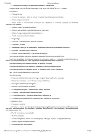 17/08/2020 Ministério da Saúde
https://bvsms.saude.gov.br/bvs/saudelegis/anvisa/2002/rdc0050_21_02_2002.html 18/106
3.4.11-prestar apoio terapêutico de reabilitação fisioterápica aos pacientes.
ATRIBUIÇÃO 4: PRESTAÇÃO DE ATENDIMENTO DE APOIO AO DIAGNÓSTICO E TERAPIA
ATIVIDADES:
4.1-Patologia clínica:
4.1.1-receber ou proceder a coleta de material (no próprio laboratório ou descentralizada);
4.1.2-fazer a triagem do material;
4.1.3-fazer análise e procedimentos laboratoriais de substâncias ou materiais biológicos com finalidade
diagnóstica e de pesquisa;
4.1.4-fazer o preparo de reagentes/soluções;
4.1.5-fazer a desinfecção do material analisado a ser descartado;
4.1.6-fazer a lavagem e preparo do material utilizado; e
4.1.7-emitir laudo das análises realizadas.
4.2-Imagenologia:
4.2.1-proceder à consulta e exame clínico de pacientes;
4.2.2-preparar o paciente;
4.2.3-assegurar a execução de procedimentos pré-anestésicose realizar procedimentos anestésicos;
4.2.4-proceder a lavagem cirúrgica das mãos;
4.2.5-realizar exames diagnósticos e intervenções terapêuticas:
a)por meio da radiologia através dos resultados de estudos fluoroscópicos ou radiográficos;
b)por meio da radiologia cardiovascular, usualmente recorrendo a catéteres e injeções de contraste. Executam-se
também procedimentos terapêuticos como angioplastia, drenagens e embolizações terapêuticas;
c)por meio da tomografia- através do emprego de radiações ionizantes;
d)por meio da ultra-sonografia- através dos resultados dos estudos ultra-sonográficos;
e)por meio da ressonância magnética- através de técnica que utiliza campos magnéticos;
f)por meio de endoscopia digestiva e respiratória;
g)por outros meios;
4.2.6-elaborar relatórios médico e de enfermagem e registro dos procedimentos realizados;
4.2.7-proporcionar cuidados pós-anestésicos e pós procedimentos;
4.2.8-assegurar atendimento de emergência;
4.2.9-realizar o processamento da imagem;
4.2.10-interpretar as imagens e emitir laudo dos exames realizados;
4.2.11-guardar e preparar chapas, filmes e contrastes;
4.2.12-zelar pela proteção e segurança de pacientes e operadores; e
4.2.13-Assegurar o processamento do material biológico coletado nas endoscopias.
5.3-Métodos gráficos:
4.3.1-preparar o paciente;
4.3.2-realizar os exames que são representados por traçados gráficos aplicados em papel ou em filmes especiais,
tais como: eletrocardiograma, ecocardiograma, ergometria, fonocardiograma, vetocardiograma, eletroencefalograma,
potenciais evocados, etc.; e
4.3.3-emitir laudo dos exames realizados.
4.4-Anatomia patológica:
4.4.1-receber e registrar o material para análise ( peças, esfregaços, líquidos , secreções e cadáveres)
4.4.2-fazer a triagem do material recebido;
4.4.3-preparo e guarda dos reagentes;
 