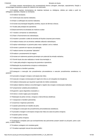 17/08/2020 Ministério da Saúde
https://bvsms.saude.gov.br/bvs/saudelegis/anvisa/2002/rdc0050_21_02_2002.html 19/106
4.4.4-fazer exames macroscópicos e/ou processamento técnico (clivagem, descrição, capsulamento, fixação e
armazenagem temporária e peças) do material a ser examinado;
4.4.5-realizar exames microscópicos de materiais teciduais ou citológicos, obtidos por coleta a partir de
esfregaços, aspirados, biópsias ou necrópsias;
4.4.6-realizar necrópsias;
4.4.7-emitir laudo dos exames realizados;
4.4.8-fazer a codificação dos exames realizados;
4.4.9-manter documentação fotográfica científica, arquivo de lâminas e blocos;
4.4.10-zelar pela proteção dos operadores.
4.5-Desenvolvimento de atividades de medicina nuclear:
4.5.1-receber e armazenar os radioisótopos;
4.5.2-fazer o fracionamento dos radioisótopos;
4.5.3-receber e proceder a coleta de amostras de líquidos corporais para ensaios;
4.5.4-realizar ensaios com as amostras coletadas utilizando radioisótopos;
4.5.5-aplicar radioisótopos no paciente pelos meios: injetável, oral ou inalável;
4.5.6-manter o paciente em repouso pós-aplicação;
4.5.7-realizar exames nos pacientes "aplicados";
4.5.8-realizar o processamento da imagem;
4.5.9-manter em isolamento paciente pós-terapia com potencial de emissão radioativa;
4.5.10-emitir laudo dos atos realizados e manter documentação; e
4.5.11-zelar pela proteção e segurança dos pacientes e operadores.
4.6-Realização de procedimentos cirúrgicos e endoscópicos:
4.6.1-recepcionar e transferir pacientes;
4.6.2-assegurar a execução dos procedimentos pré-anestésicos e executar procedimentos anestésicos no
paciente;
4.6.3-proceder a lavagem cirúrgica e anti-sepsia das mãos;
4.6.4-executar cirurgias e endoscopias em regime de rotina ou em situações de emergência;
4.6.5-realizar endoscopias que requeiram supervisão de médico anestesista;
4.6.6-realizar relatórios médicos e de enfermagem e registro das cirurgias e endoscopias realizadas;
4.6.7-proporcionar cuidados pós-anestésicos;
4.6.8-garantir o apoio diagnóstico necessário; e
4.6.9-retirar e manter órgãos para transplante.
4.7.Realização de partos normais, cirúrgicos e intercorrências obstétricas:
4.7.1-recepcionar e transferir parturientes;
4.7.2-examinar e higienizar parturiente;
4.7.3-assistir parturientes em trabalho de parto;
4.7.4-assegurar a execução dos procedimentos pré-anestésicose anestésicos;
4.7.5-proceder a lavagem e anti-sepsia cirúrgica das mãos,nos casos de partos cirúrgicos;
4.7.6-assistir partos normais;
4.7.7-realizar partos cirúrgicos;
4.7.8-assegurar condições para que acompanhantes das parturientes possam assistir ao pré-parto, parto e pós-
parto, a critério médico;
4.7.9-realizar curetagens com anestesia geral;
4.7.10-realizar aspiração manual intra-uterina-AMIU;
 