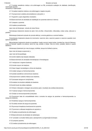 17/08/2020 Ministério da Saúde
https://bvsms.saude.gov.br/bvs/saudelegis/anvisa/2002/rdc0050_21_02_2002.html 20/106
4.7.11-prestar assistência médica e de enfermagem ao RN, envolvendo avaliação de vitalidade, identificação,
reanimação (quando
necessário) e higienização;
4.7.12-realizar relatórios médicos e de enfermagem e registro de parto;
4.7.13-proporcionar cuidados pós-anestésicos e pós-parto; e
4.7.14-garantir o apoio diagnóstico necessário.
4.8-Desenvolvimento de atividades de reabilitação em pacientes externos e internos:
4.8.1-preparar o paciente;
4.8.2-realizar procedimentos:
a)por meio da fisioterapia - através de meios físicos:
Termoterapia (tratamento através de calor) -forno de Bier, infravermelho, Ultravioleta, ondas curtas, ultra-som e
parafina;
Eletroterapia (tratamento através de corrente elétrica) -corrente galvânica e corrente farádica;
Cinesioterapia (tratamento através de movimento) -exercício ativo, exercício passivo e exercício assistido (com
ajuda de aparelhos);
Mecanoterapia (tratamento através de aparelhos) -tração cervical, tração lombar, bicicleta fixa, bota de Delorene,
mesa de Kanavel, espelho de postura, barra de Ling, escada e rampa, roda de ombro, paralela, tatame e quadro
balcânico;
Hidroterapia (tratamento por meio de água) -turbilhão, tanque de Hubbad e piscina;
b)por meio da terapia ocupacional; e,
c)por meio da fonoaudiologia.
4.8.3-emitir relatório das terapias realizadas.
4.9-Desenvolvimento de atividades hemoterápicas e hematológicas:
4.9.1-recepcionar e registrar doadores;
4.9.2-manter arquivo de doadores;
4.9.3-fazer triagem hematológica e clínica de doadores;
4.9.4-coletar sangue ou hemocomponentes;
4.9.5-prestar assistência nutricional aos doadores;
4.9.6-proporcionar cuidados médicos aos doadores;
4.9.7-processar sangue em componentes;
4.9.8-analisar as amostras coletadas de doadores;
4.9.9-emitir laudo da análise realizada;
4.9.10-fazer a liberação e rotulagem dos produtos após o resultado das análises laboratoriais;
4.9.11-estocar sangue e hemocomponentes;
4.9.12-testar os hemocomponentes produzidos;
4.9.13-promover teste de compatibilidade entre a amostra de sangue de pacientes e hemocomponentes ou
sangue de doadores;
4.9.14-distribuir sangue e hemocomponentes;
4.9.15-coletar amostra de sangue de pacientes;
4.9.16-promover terapêutica transfusional em paciente;
4.9.17-promover a aféreses terapêutica em paciente; e
4.9.18-realizar procedimentos de enfermagem.
4.10-Desenvolvimento de atividades de radioterapia:
4.10.1-proceder a consulta médica para o planejamento e programação da terapia;
4.10.2-preparar paciente;
4.10.3-realizar procedimentos de enfermagem;
 