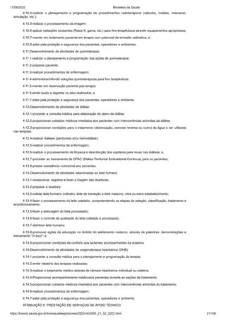 17/08/2020 Ministério da Saúde
https://bvsms.saude.gov.br/bvs/saudelegis/anvisa/2002/rdc0050_21_02_2002.html 21/106
4.10.4-realizar o planejamento e programação de procedimentos radioterápicos (cálculos, moldes, máscaras,
simulação, etc.);
4.10.5-realizar o processamento da imagem;
4.10.6-aplicar radiações ionizantes (Raios X, gama, etc.) para fins terapêuticos através equipamentos apropriados;
4.10.7-manter em isolamento paciente em terapia com potencial de emissão radioativa; e,
4.10.8-zelar pela proteção e segurança dos pacientes, operadores e ambientes.
4.11-Desenvolvimento de atividades de quimioterapia:
4.11.1-realizar o planejamento e programação das ações de quimioterapia;
4.11.2-preparar paciente;
4.11.3-realizar procedimentos de enfermagem;
4.11.4-administrar/infundir soluções quimioterápicas para fins terapêuticos;
4.11.5-manter em observação paciente pós-terapia;
4.11.6-emitir laudo e registrar os atos realizados; e
4.11.7-zelar pela proteção e segurança dos pacientes, operadores e ambiente.
4.12-Desenvolvimento de atividades de diálise:
4.12.1-proceder a consulta médica para elaboração de plano de diálise;
4.12.2-proporcionar cuidados médicos imediatos aos pacientes com intercorrências advindas da diálise;
4.12.3-proporcionar condições para o tratamento (deionização, osmose reversa ou outro) da água a ser utilizada
nas terapias;
4.12.4-realizar diálises (peritoniais e/ou hemodiálise);
4.12.5-realizar procedimentos de enfermagem;
4.12.6-realizar o processamento de limpeza e desinfecção dos capilares para reuso nas diálises; e,
4.12.7-proceder ao treinamento de DPAC (Diálise Peritonial Ambulatorial Contínua) para os pacientes;
4.12.8-prestar assistência nutricional aos pacientes.
4.13-Desenvolvimento de atividades relacionadas ao leite humano
4.13.1-recepcionar, registrar e fazer a triagem das doadoras;
4.13.2-preparar a doadora;
4.13.3-coletar leite humano (colostro, leite de transição e leite maduro), intra ou extra estabelecimento;
4.13.4-fazer o processamento do leite coletado, compreendendo as etapas de seleção, classificação, tratamento e
acondicionamento;
4.13.5-fazer a estocagem do leite processado;
4.13.6-fazer o controle de qualidade do leite coletado e processado;
4.13.7-distribuir leite humano;
4.13.8-promover ações de educação no âmbito do aleitamento materno, através de palestras, demonstrações e
treinamento "in loco"; e
4.13.9-proporcionar condições de conforto aos lactentes acompanhantes da doadora.
4.14-Desenvolvimento de atividades de oxigenoterapia hiperbárica (OHB):
4.14.1-proceder a consulta médica para o planejamento e programação da terapia;
4.14.2-emitir relatório das terapias realizadas;
4.14.3-realizar o tratamento médico através de câmara hiperbárica individual ou coletiva;
4.14.4-Proporcionar acompanhamento médicoaos pacientes durante as seções de tratamento;
4.14.5-proporcionar cuidados médicos imediatos aos pacientes com intercorrências advindas do tratamento;
4.14.6-realizar procedimentos de enfermagem;
4.14.7-zelar pela proteção e segurança dos pacientes, operadores e ambiente.
ATRIBUIÇÃO 5: PRESTAÇÃO DE SERVIÇOS DE APOIO TÉCNICO
 
