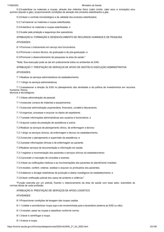 17/08/2020 Ministério da Saúde
https://bvsms.saude.gov.br/bvs/saudelegis/anvisa/2002/rdc0050_21_02_2002.html 23/106
5.3.5-esterilizar os materiais e roupas, através dos métodos físico (calor úmido, calor seco e ionização) e/ou
químico (líquido e gás), proporcionando condições de aeração dos produtos esterilizados a gás;
5.3.6-fazer o controle microbiológico e de validade dos produtos esterilizados;
5.3.7-armazenar os materiais e roupas esterilizadas;
5.3.8-distribuir os materiais e roupas esterilizadas; e
5.3.9-zelar pela proteção e segurança dos operadores.
ATRIBUIÇÃO 6: FORMAÇÃO E DESENVOLVIMENTO DE RECURSOS HUMANOS E DE PESQUISA
ATIVIDADES:
6.1-Promover o treinamento em serviço dos funcionários;
6.2-Promover o ensino técnico, de graduação e de pós-graduação; e
6.3-Promover o desenvolvimento de pesquisas na área de saúde.*
*Nota: Sua execução pode se dar em praticamente todos os ambientes do EAS.
ATRIBUIÇÃO 7: PRESTAÇÃO DE SERVIÇOS DE APOIO DE GESTÃO E EXECUÇÃO ADMINISTRATIVA
ATIVIDADES:
7.1-Realizar os serviços administrativos do estabelecimento:
7.1.1-dirigir os serviços administrativos;
7.1.2-assessorar a direção do EAS no planejamento das atividades e da política de investimentos em recursos
humanos, físicos,
técnicos e tecnológicos;
7.1.3-fazer administração de pessoal;
7.1.4-executar compra de materiais e equipamentos;
7.1.5-executar administração orçamentária, financeira, contábil e faturamento;
7.1.6-organizar, processar e arquivar os dados de expediente;
7.1.7-prestar informações administrativas aos usuários e funcionários; e
7.1.8-apurar custos da prestação de assistência e outros.
7.2-Realizar os serviços de planejamento clínico, de enfermagem e técnico:
7.2.1-dirigir os serviços clínicos, de enfermagem e técnico do estabelecimento;
7.2.2-executar o planejamento e supervisão da assistência; e
7.2.3-prestar informações clínicas e de enfermagem ao paciente.
7.3-Realizar serviços de documentação e informação em saúde:
7.3.1-registrar a movimentação dos pacientes e serviços clínicos do estabelecimento;
7.3.2-proceder a marcação de consultas e exames;
7.3.3-fazer as notificações médicas e as movimentações dos pacientes do atendimento imediato;
7.3.4-receber, conferir, ordenar, analisar e arquivar os prontuários dos pacientes;
7.3.5-elaborar e divulgar estatísticas de produção e dados nosológicos do estabelecimento; e
7.3.6-fazer notificação policial dos casos de acidente e violência.*
*Função exercida por um policial, ficando o relacionamento da área de saúde com esse setor, submetido às
normas éticas de cada profissão.
ATRIBUIÇÃO 8: PRESTAÇÃO DE SERVIÇOS DE APOIO LOGÍSTICO
ATIVIDADES:
8.1-Proporcionar condições de lavagem das roupas usadas
8.1.1-coletar e acondicionar roupa suja a ser encaminhada para a lavanderia (externa ao EAS ou não);
8.1.2-receber, pesar as roupas e classificar conforme norma;
8.1.3-lavar e centrifugar a roupa;
8.1.4-secar a roupa;
 