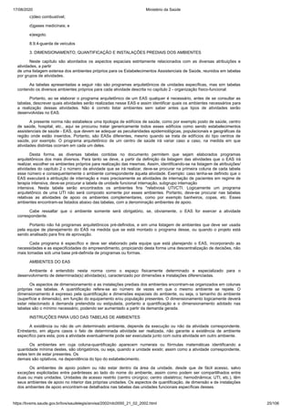 17/08/2020 Ministério da Saúde
https://bvsms.saude.gov.br/bvs/saudelegis/anvisa/2002/rdc0050_21_02_2002.html 25/106
c)óleo combustível;
d)gases medicinais; e
e)esgoto.
8.9.4-guarda de veículos
3. DIMENSIONAMENTO, QUANTIFICAÇÃO E INSTALAÇÕES PREDIAIS DOS AMBIENTES
Neste capítulo são abordados os aspectos espaciais estritamente relacionados com as diversas atribuições e
atividades, a partir
de uma listagem extensa dos ambientes próprios para os Estabelecimentos Assistenciais de Saúde, reunidos em tabelas
por grupos de atividades.
As tabelas apresentadas a seguir não são programas arquitetônicos de unidades específicas, mas sim tabelas
contendo os diversos ambientes próprios para cada atividade descrita no capítulo 2 - organização físico-funcional.
Portanto, ao se elaborar o programa arquitetônico de um EAS qualquer é necessário, antes de se consultar as
tabelas, descrever quais atividades serão realizadas nesse EAS e assim identificar quais os ambientes necessários para
a realização dessas atividades. Não é correto listar ambientes sem saber antes que tipos de atividades serão
desenvolvidas no EAS.
A presente norma não estabelece uma tipologia de edifícios de saúde, como por exemplo posto de saúde, centro
de saúde, hospital, etc., aqui se procurou tratar genericamente todos esses edifícios como sendo estabelecimentos
assistenciais de saúde - EAS, que devem se adequar as peculiaridades epidemiológicas, populacionais e geográficas da
região onde estão inseridos. Portanto, são EASs diferentes, mesmo quando se trata de edifícios do tipo centros de
saúde, por exemplo. O programa arquitetônico de um centro de saúde irá variar caso a caso, na medida em que
atividades distintas ocorram em cada um deles.
Desta forma, as diversas tabelas contidas no documento permitem que sejam elaborados programas
arquitetônicos dos mais diversos. Para tanto se deve, a partir da definição da listagem das atividades que o EAS irá
realizar, escolher os ambientes próprios para realização das mesmas. Assim, identificando-se na listagem de atribuições/
atividades do capítulo 2 o número da atividade que se irá realizar, deve-se procurar na primeira coluna de cada tabela
esse número e consequentemente o ambiente correspondente àquela atividade. Exemplo: caso tenha-se definido que o
EAS executará a atribuição de internação e mais precisamente as atividades de internação de pacientes em regime de
terapia intensiva, deve-se procurar a tabela de unidade funcional internação, subgrupo internação
intensiva. Nesta tabela serão encontrados os ambientes fins "relativosà UTI/CTI. Logicamente um programa
arquitetônico de uma UTI não será composto somente por esses ambientes. Portanto, deve-se procurar nas tabelas
relativas as atividades de apoio os ambientes complementares, como por exemplo banheiros, copas, etc. Esses
ambientes encontram-se listados abaixo das tabelas, com a denominação ambientes de apoio.
Cabe ressaltar que o ambiente somente será obrigatório, se, obviamente, o EAS for exercer a atividade
correspondente.
Portanto não há programas arquitetônicos pré-definidos, e sim uma listagem de ambientes que deve ser usada
pela equipe de planejamento do EAS na medida que se está montado o programa desse, ou quando o projeto está
sendo analisado para fins de aprovação.
Cada programa é específico e deve ser elaborado pela equipe que está planejando o EAS, incorporando as
necessidades e as especificidades do empreendimento, propiciando desta forma uma descentralização de decisões, não
mais tomadas sob uma base pré-definida de programas ou formas.
AMBIENTES DO EAS
Ambiente é entendido nesta norma como o espaço fisicamente determinado e especializado para o
desenvolvimento de determinada(s) atividade(s), caracterizado por dimensões e instalações diferenciadas.
Os aspectos de dimensionamento e as instalações prediais dos ambientes encontram-se organizados em colunas
próprias nas tabelas. A quantificação refere-se ao número de vezes em que o mesmo ambiente se repete. O
dimensionamento é expresso pela quantificação e dimensões espaciais do ambiente, ou seja, o tamanho do ambiente
(superfície e dimensão), em função do equipamento e/ou população presentes. O dimensionamento logicamente deverá
estar relacionado à demanda pretendida ou estipulada, portanto a quantificação e o dimensionamento adotado nas
tabelas são o mínimo necessário, podendo ser aumentado a partir da demanda gerada.
INSTRUÇÕES PARA USO DAS TABELAS DE AMBIENTES
A existência ou não de um determinado ambiente, depende da execução ou não da atividade correspondente.
Entretanto, em alguns casos o fato de determinada atividade ser realizada, não garante a existência de ambiente
específico para esta, pois a atividade eventualmente pode ser executada junto com outra atividade em outro ambiente.
Os ambientes em cuja coluna-quantificação aparecem numerais ou fórmulas matemáticas identificando a
quantidade mínima destes, são obrigatórios, ou seja, quando a unidade existir, assim como a atividade correspondente,
estes tem de estar presentes. Os
demais são optativos, na dependência do tipo do estabelecimento.
Os ambientes de apoio podem ou não estar dentro da área da unidade, desde que de fácil acesso, salvo
exceções explicitadas entre parênteses ao lado do nome do ambiente, assim como podem ser compartilhados entre
duas ou mais unidades. Unidades de acesso restrito (centro cirúrgico; centro obstétrico; hemodinâmica; UTI, etc.), têm
seus ambientes de apoio no interior das próprias unidades. Os aspectos de quantificação, de dimensão e de instalações
dos ambientes de apoio encontram-se detalhados nas tabelas das unidades funcionais específicas desses.
 