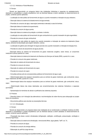 17/08/2020 Ministério da Saúde
https://bvsms.saude.gov.br/bvs/saudelegis/anvisa/2002/rdc0050_21_02_2002.html 4/106
1.2.1.2.2. Hidráulica e Fluido-Mecânica
A. Escopo
Deverá ser desenvolvido um programa básico das instalações hidráulicas e especiais do estabelecimento,
destinado a compatibilizar o projeto arquitetônico com as diretrizes básicas a serem adotadas no desenvolvimento do
projeto, contendo quando aplicáveis:
- Localização da rede pública de fornecimento de água ou quando necessária a indicação de poço artesiano;
- Descrição básica do sistema de abastecimento de água:entrada;
- Previsões do consumo de água, reservação (enterrada e elevada) e casa de bombas;
- Descrição básica do sistema de aquecimento;
- Previsão de consumo de água quente;
- Descrição básica do sistema de proteção e combate a incêndio;
- Localização da rede pública de fornecimento de gás combustível e/ou quando necessário de gás engarrafado;
- Previsão de consumo de gás combustível;
- Localização da rede pública de esgoto e/ou quando necessário a indicação de sistema de tratamento (fossa
séptica, câmaras de decantação para esgoto radioativo, outros);
- Localização de galeria para drenagem de águas pluviais e/ou quando necessário a indicação de despejo livre;
- Previsão do volume de escoamento de águas pluviais;
-Descrição básica do sistema de fornecimento de gases medicinais (oxigênio, óxido nitroso, ar comprimido
medicinal e outros) quando for o caso;
- Descrição básica do sistema de tratamento de Resíduos de Serviços de Saúde (RSS), quando for o caso;
- Previsão do consumo dos gases medicinais;
- Descrição do sistema de fornecimento de vácuo;
- Previsão do consumo de vácuo;
- Descrição do sistema de fornecimento de vapor;
- Previsão de consumo de vapor;
- Consultas prévias junto às concessionárias públicas de fornecimento de água e gás;
- Determinação básica dos espaços necessários para as centrais de gases medicinais, gás combustível, vácuo,
vapor, tratamento de RSS, quando for o caso;
- Determinação básica dos espaços necessários para as centrais de gases medicinais, gás combustível, vácuo,
vapor;
- Determinação básica das áreas destinadas aos encaminhamentos dos sistemas hidráulicos e especiais
(prumadas);
- Apresentação de memórias de cálculo e justificativa dos sistemas propostos.
B. Produtos
- Descritivo básico com indicação das alternativas e recomendações de ordem técnica para adequação ao projeto
básico de arquitetura;
- Documentos gráficos para elucidar as proposições técnicas.
1.2.1.2.3. Climatização
A. Escopo
Deverá ser desenvolvido um programa básico das instalações de ar condicionado e ventilação mecânica do EAS,
destinado a compatibilizar o projeto arquitetônico com as diretrizes básicas a serem adotadas no desenvolvimento do
projeto, contendo quando aplicáveis:
- Proposição das áreas a serem climatizadas (refrigeração, calefação, umidificação, pressurização, ventilação e
câmaras frigoríficas);
- Descrição básica do sistema de climatização, mencionando:filtros, água gelada, "self" a ar, Tc;
- Previsão do consumo de água;
- Previsão de consumo de energia elétrica;
- Elaboração do perfil da carga térmica;
 