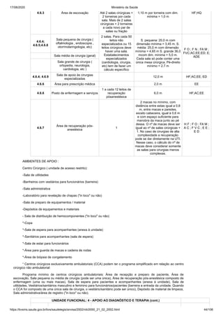 17/08/2020 Ministério da Saúde
https://bvsms.saude.gov.br/bvs/saudelegis/anvisa/2002/rdc0050_21_02_2002.html 44/106
4.6.3 Área de escovação Até 2 salas cirúrgicas =
2 torneiras por cada
sala. Mais de 2 salas
cirúrgicas = 2 torneiras
a cada novo par de
salas ou fração
1,10 m por torneira com dim.
mínima = 1,0 m
HF;HQ
4.6.4;
4.6.5;4.6.8
Sala pequena de cirurgia (
oftalmologia , endoscopia ,
otorrinolaringologia, etc)
2 salas. Para cada 50
leitos não
especializados ou 15
leitos cirúrgicos deve
haver uma sala.
Estabelecimentos
especializados
(cardiologia, cirurgia,
etc) tem de fazer um
cálculo específico
S. pequena: 20,0 m com
dimensão mínima = 3,45 m. S.
média: 25,0 m com dimensão
mínima = 4,65 m S. grande 36,0
mcom dim. mínima = 5,0 m.
Cada sala só pode conter uma
única mesa cirúrgica. Pé-direito
mínimo = 2,7 m
F O ; F N ; FA M ;
FVC;AC;EE;ED; E;
ADESala média de cirurgia (geral)
Sala grande de cirurgia (
ortopedia, neurologia,
cardiologia, etc )
4.6.4; 4.6.9
Sala de apoio às cirurgias
especializadas
12,0 m HF;AC;EE; ED
4.6.6 Área para prescrição médica 2,0 m EE
4.6.6 Posto de enfermagem e serviços
1 a cada 12 leitos de
recuperação
pósanestésica
6,0 m HF;AC;EE
4.6.7
Área de recuperação pós-
anestésica
1
2 macas no mínimo, com
distância entre estas igual a 0,8
m, entre macas e paredes,
exceto cabeceira, igual à 0,6 m
e com espaço suficiente para
manobra da maca junto ao pé
dessa. O nº de macas deve ser
igual ao nº de salas cirúrgicas +
1. No caso de cirurgias de alta
complexidade a recuperação
pode se dar diretamente na UTI.
Nesse caso, o cálculo do nº de
macas deve considerar somente
as salas para cirurgias menos
complexas.
H F ; F O ; FA M ;
A C ; F V C ; E E ;
E D
AMBIENTES DE APOIO :
Centro Cirúrgico ( unidade de acesso restrito):
-Sala de utilidades
-Banheiros com vestiários para funcionários (barreira)
-Sala administrativa
-Laboratório para revelação de chapas ("in loco" ou não)
-Sala de preparo de equipamentos / material
-Depósitos de equipamentos e materiais
- Sala de distribuição de hemocomponentes ("in loco" ou não)
*-Copa
*-Sala de espera para acompanhantes (anexa à unidade)
*-Sanitários para acompanhantes (sala de espera)
*-Sala de estar para funcionários
*-Área para guarda de macas e cadeira de rodas
*-Área de biópsia de congelamento
¹ Centros cirúrgicos exclusivamente ambulatoriais (CCA) podem ter o programa simplificado em relação ao centro
cirúrgico não ambulatorial:
Programa mínimo de centros cirúrgicos ambulatoriais: Área de recepção e preparo de paciente, Área de
escovação, Sala pequena ou média de cirurgia (pode ser uma única), Área de recuperação pós-anestésica composto de
enfermagem (uma ou mais macas), Sala de espera para pacientes e acompanhantes (anexa à unidade), Sala de
utilidades, Vestiários/sanitários masculino e feminino para funcionários/pacientes (barreira a entrada da unidade. Quando
o CCA for composto de uma única sala de cirurgia, o vestiário/sanitário pode ser único), Depósito de material de limpeza,
Sala administrativa/área de registro ("in loco" ou não).
UNIDADE FUNCIONAL: 4 - APOIO AO DIAGNÓSTICO E TERAPIA (cont.)
 