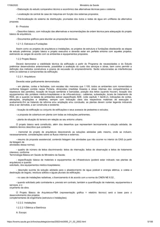 17/08/2020 Ministério da Saúde
https://bvsms.saude.gov.br/bvs/saudelegis/anvisa/2002/rdc0050_21_02_2002.html 5/106
- Elaboração do estudo comparativo técnico e econômico das alternativas técnicas para o sistema;
- Localização da central de casa de máquinas em função dos sistemas propostos;
- Pré-localização do sistema de distribuição, prumadas dos dutos e redes de água em unifilares da alternativa
proposta.
B - Produtos
- Descritivo básico, com indicação das alternativas e recomendações de ordem técnica para adequação do projeto
básico de arquitetura;
- Documentos gráficos para elucidar as proposições técnicas.
1.2.1.3. Estrutura e Fundações
Assim como os projetos de arquitetura e instalações, os projetos de estrutura e fundações obedecerão as etapas
de estudo preliminar, projeto básico e projeto executivo e deverão estar em perfeita sintonia com aqueles projetos,
estimando as cargas de acordo com os ambientes e equipamentos propostos.
1.2.2 Projeto Básico
Deverá demonstrar a viabilidade técnica da edificação a partir do Programa de necessidades e do Estudo
preliminar desenvolvidos anteriormente, possibilitar a avaliação do custo dos serviços e obras, bem como permitir a
definição dos métodos construtivos e prazos de excussão do empreendimento. Serão solucionadas as interferências
entre os sistemas e componentes da edificação.
1.2.2.1. Arquitetura
Deverão estar graficamente demonstrados:
- em plantas, cortes e fachadas, com escalas não menores que 1:100, todos os ambientes com nomenclatura
conforme listagem contida nessa Portaria, dimensões (medidas lineares e áreas internas dos compartimentos e
espessura das paredes), locação de louças sanitárias e bancadas, posição dos leitos (quando houver), locação dos
equipamentos não portáteis médico-hospitalares e de infra-estrutura - caldeiras, subestação, locais de tratamento de
RSS, etc e quando na tabela de ambientes estiver especificado ADE. (vide capítulo 1 item6.2), indicações de cortes,
elevações, ampliações e detalhes, sempre com indicação clara dos respectivos materiais de execução e
acabamento.Em se tratando de reforma e/ou ampliação e/ou conclusão, as plantas devem conter legenda indicando
área a ser demolida, a ser construída e existente;
- locação da edificação ou conjunto de edificações e seus acessos de pedestres e veículos;
- a proposta de cobertura em planta com todas as indicações pertinentes;
- planta de situação do terreno em relação ao seu entorno urbano.
O projeto básico será constituído, além dos desenhos que representem tecnicamente a solução adotada, de
relatório técnico descritivo que contenha:
- memorial do projeto de arquitetura descrevendo as soluções adotadas pelo mesmo, onde se incluem,
necessariamente, considerações sobre os fluxos internos e externos;
- resumo da proposta assistencial, contendo listagem das atividades que irão ocorrer no interior do EAS (a partir
da listagem de
atividades dessa norma);
- quadro de número de leitos discriminando: leitos de internação, leitos de observação e leitos de tratamento
intensivo, conforme
Terminologia Básica em Saúde do Ministério da Saúde;
- especificação básica de materiais e equipamentos de infraestrutura (poderá estar indicado nas plantas de
arquitetura) e quando
solicitado, dos equipamentos médico-hospitalares;
- descrição sucinta da solução adotada para o abastecimento de água potável e energia elétrica, e coleta e
destinação de esgoto, resíduos sólidos e águas pluviais da edificação;
- no caso de instalações radiativas, o licenciamento é de acordo com a norma da CNEN NE 6.02.,
- quando solicitado pelo contratante e, previsto em contrato, também a quantificação de materiais, equipamentos e
serviços, e o
orçamento da obra.
O Projeto Básico de Arquitetura-PBA (representação gráfica + relatório técnico) será a base para o
desenvolvimento dos projetos
complementares de engenharia (estrutura e instalações).
1.2.2.2. Instalações
1.2.2.2.1.Elétrica e Eletrônica
A. Escopo
 