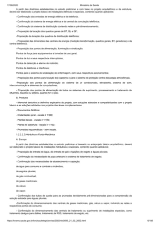 17/08/2020 Ministério da Saúde
https://bvsms.saude.gov.br/bvs/saudelegis/anvisa/2002/rdc0050_21_02_2002.html 6/106
A partir das diretrizes estabelecidas no estudo preliminar e com base no projeto arquitetônico e de estrutura,
deverá ser elaborado o projeto básico de instalações elétricas e especiais, contendo quando aplicáveis:
- Confirmação das entradas de energia elétrica e de telefonia;
- Confirmação do sistema de energia elétrica e da central de comutação telefônica;
- Confirmação do sistema de distribuição contendo redes e pré-dimensionamento;
- Proposição da locação dos quadros gerais de BT, QL e QF;
-Proposição da locação dos quadros de distribuição telefônica;
- Proposição das dimensões das centrais da energia (medição,transformação, quadros gerais, BT, geradores) e da
central telefônica;
- Proposição dos pontos de alimentação, iluminação e sinalização:
Pontos de força para equipamentos e tomadas de uso geral;
Pontos de luz e seus respectivos interruptores;
Pontos de detecção e alarme de incêndio;
Pontos de telefones e interfones;
Pontos para o sistema de sinalização de enfermagem, com seus respectivos acionamentos;
- Proposição dos pontos para locação dos captores e para o sistema de proteção contra descargas atmosféricas;
-Proposição dos pontos de alimentação do sistema de ar condicionado, elevadores, sistema de som,
intercomunicação e sistemas de computadores;
- Proposição dos pontos de alimentação de todos os sistemas de suprimento, processamento e tratamento de
efluentes, líquidos ou sólidos, quando for o caso.
B. Produtos
- Memorial descritivo e definitivo explicativo do projeto, com soluções adotadas e compatibilizadas com o projeto
básico e as soluções adotadas nos projetos das áreas complementares.
- Documentos Gráficos:
- Implantação geral - escala ≥ 1:500;
- Plantas baixas - escala ≥ 1:100;
- Planta de cobertura - escala ≥ 1:100;
- Prumadas esquemáticas - sem escala.
1.2.2.2.2.Hidráulica e Fluido-Mecânica
A. Escopo
A partir das diretrizes estabelecidas no estudo preliminar e baseado no anteprojeto básico arquitetônico, deverá
ser elaborado o projeto básico de instalações hidráulicas e especiais, contendo quando aplicáveis:
- Proposição da entrada de água, da entrada de gás e ligações de esgoto e águas pluviais;
- Confirmação da necessidade de poço artesiano e sistema de tratamento de esgoto;
- Confirmação das necessidades de abastecimento e captação:
de água para consumo e combate a incêndios;
de esgotos pluviais;
de gás combustível;
de gases medicinais;
de vácuo;
de vapor;
- Confirmação dos tubos de queda para as prumadas devidamente pré-dimensionadas para a compreensão da
solução adotada para águas pluviais.
-Confirmação do dimensionamento das centrais de gases medicinais, gás, vácuo e vapor, incluindo as redes e
respectivos pontos de consumo;
- Confirmação do dimensionamento das centrais de tratamento ou suprimento de instalações especiais, como
tratamento deágua para diálise, tratamento de RSS, tratamento de esgoto, etc.
 