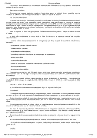 17/08/2020 Ministério da Saúde
https://bvsms.saude.gov.br/bvs/saudelegis/anvisa/2002/rdc0050_21_02_2002.html 64/106
Funcionário e aluno (a distribuição por categorias é definida pela administração do EAS), vendedor, fornecedor e
prestador de serviço, outros; e
Suprimentos e resíduos.
Os acessos de pessoas (pacientes, doadores, funcionários, alunos e público), devem possibilitar que os
portadores de deficiência ambulatória possam adentrar ao prédio sem a ajuda de terceiros.
4.2 - ESTACIONAMENTOS
De acordo com os serviços prestados e população usuária do EAS, devem ser previstos locais de estacionamento
para as viaturas de serviço e de passageiros, sendo consideradas para quantificação do número de vagas as
orientações dos códigos de obras municipais, ficando estabelecido para os EASs com internação situados em cidades
onde o código de obras é omisso em relação a esse assunto, uma área mínima de 12,00 m² ou uma vaga para veículo a
cada quatro leitos. O estacionamento pode ser localizado em local distinto ao do prédio do EAS, conforme orientação
contida no código de obras da cidade.
Junto às calçadas, os meios-fios (guias) devem ser rebaixados de modo a permitir o tráfego de cadeira de rodas
ou macas.
A seguir são apresentados de modo geral os tipos de serviços e a população usuária que requerem
estacionamentos:
- paciente externo transportado (paciente de emergência), que chega ou parte de automóvel, ambulância ou
helicóptero;
- paciente a ser internado (paciente interno);
- visita ao paciente internado;
- paciente externo de ambulatório;
- funcionários (médicos e enfermeiros), se possível vaga de uso exclusivo;
- demais funcionários;
- fornecedores, vendedores;
- entrega de suprimentos: combustível, mantimentos, medicamentos, etc.;
- remoção de cadáveres; e
- remoção de resíduos sólidos.
Para estacionamentos com até 100 vagas, devem existir duas vagas reservadas a deficientes ambulatórios.
Estacionamentos acima de 100 vagas devem possuir 1% dessas destinados a esses deficientes, conforme norma NBR-
9050 da ABNT.
Os helipontos, quando existirem, devem atender as normas do Ministério da Aeronáutica / Departamento de
Aviação Civil - DAC, Instrução de Aviação Civil IAC-3134-135-1096 e Portaria nº 18/GM5 de 14/02/74 publicada do DOU
01/03/74.
4.3- CIRCULAÇÕES HORIZONTAIS
As circulações horizontais adotadas no EAS devem seguir as seguintes orientações:
a) Corredores
Os corredores destinados à circulação de pacientes devem possuir corrimãos em ao menos uma parede lateral a
uma altura de 80 cm a 92 cm do piso, e com finalização curva. Os bate-macas podem ter também a função de corrimão.
Os corredores de circulação de pacientes ambulantes ou em cadeiras de rodas, macas ou camas, devem ter a
largura mínima de 2,00 m para os maiores de 11,0m e 1,20m para os demais, não podendo ser utilizados como áreas de
espera.
Os corredores de circulação de tráfego intenso de material e pessoal devem ter largura mínima de 2,00 m, não
podendo ser utilizados como área de estacionamento de carrinhos.
Nas áreas de circulação só podem ser instalados telefones de uso público, bebedouros, extintores de incêndio,
carrinhos e lavatórios, de tal forma que não reduzam a largura mínima estabelecida e não obstruam o tráfego, a não ser
que a largura exceda a 2,00 m;
Os corredores destinados apenas à circulação de pessoal e de cargas não volumosas devem ter largura mínima
de 1,20 m.
No caso de desníveis de piso superiores a 1,5 cm, deve ser adotada solução de rampa unindo os dois níveis.
Circulações das unidades de emergência e urgência, centro cirúrgico e obstétrico, devem sempre possuir largura
mínima de 2,00
m.
b) Portas
 