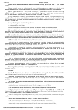 17/08/2020 Ministério da Saúde
https://bvsms.saude.gov.br/bvs/saudelegis/anvisa/2002/rdc0050_21_02_2002.html 65/106
Todas as portas de acesso a pacientes devem ter dimensões mínimas de 0,80 (vão livre) x 2,10 m, inclusive
sanitários.
Todas as portas de acesso aos ambientes aonde forem instalados equipamentos de grande porte têm de possuir
folhas ou paneis removíveis, com largura compatível com o tamanho do equipamento, permitindo assim sua saída.
Todas as portas utilizadas para a passagem de camas/macas e de laboratórios devem ter dimensões mínimas de
1,10 (vão livre) x 2,10 m, exceto as portas de acesso as unidades de diagnóstico e terapia, que necessitam acesso de
maca. As salas de exame ou terapias têm de possuir dimensões mínimas de 1,20 x 2,10 m.
As portas de banheiros e sanitários de pacientes devem abrir para fora do ambiente, ou permitir a retirada da folha
pelo lado de fora, a fim de que sejam abertas sem necessidade de empurrar o paciente eventualmente caído atrás da
porta. As portas devem ser dotadas de fechaduras que permitam facilidade de abertura em caso de emergência e barra
horizontal a 90 cm do piso;
As maçanetas das portas devem ser do tipo alavanca.
4.4 - CIRCULAÇÕES VERTICAIS
A circulação vertical para movimentação de pacientes em EAS deve atender aos seguintes critérios:
EAS com até dois pavimentos (inferior ou superior), incluindo térreo - fica dispensado de elevador ou rampa.
Neste caso a movimentação de pacientes poderá ser feita através de escada com equipamentos portáteis ou plataforma
mecânica tipo plano inclinado adaptada à escada, no caso do paciente precisar ser transportado;
EAS com até de dois pavimentos (inferior ou superior), inclusive térreo que exerça atividades de internação,
cirurgias não ambulatoriais, parto-cirúrgico e procedimentos médicos com a utilização de anestesia geral, localizadas em
pavimento(s) diferente(s) do de acesso exterior - deve possuir elevador de transporte de pacientes em macas ou rampa;
- EAS com mais de dois pavimentos- deve possuir elevador ou rampa;
- EAS com mais de dois pavimentos que exerça atividades de internação, cirurgias não ambulatoriais, parto-
cirúrgico e procedimentos médicos com a utilização de anestesia geral, localizadas em pavimento(s) diferente(s) do de
acesso exterior - deve possuir elevador de transporte de pacientes em macas;
- EAS localizado em edificação de multiuso com mais de dois pavimentos e que exerça suas atividades em um
único pavimento diferente do de acesso exterior - deve possuir elevador. O elevador pode ou não ser do tipo de
transporte de pacientes em macas.
- EAS localizado em edificação de multiuso com mais de dois pavimentos que desenvolva atividades de
internação, cirurgias não ambulatoriais, parto cirúrgico e procedimentos médicos com a utilização de anestesia geral,
localizadas em pavimentos diferentes do pavimento de acesso exterior - deve possuir elevador de transporte de
pacientes em macas.
- EAS em edificação de multiuso com mais de dois pavimentos, que desenvolva atividades diferentes das
explicitadas no item anterior e localizadas em pavimento(s) diferente(s) do pavimento de acesso exterior - deve possuir
elevador. O elevador pode ou não ser do tipo de transporte de pacientes em macas.
Em todos os casos citados acima, exceto em EAS com mais de três pavimentos (incluindo térreo), as rampas
podem substituir os elevadores. Vide item 4.4. b) desta resolução.
São as seguintes as normas a serem seguidas nos EAS, para movimentação vertical de pacientes, demais
pessoas ou materiais:
a) Escadas
A construção das escadas deve obedecer aos critérios referentes ao código de obras da localidade e a outras
exigências legais supervenientes, bem como às seguintes especificações adicionais:
- as escadas que, por sua localização, se destinem ao uso de pacientes, têm de ter largura mínima de 1,50m e
serem providas de corrimão com altura de 80 cm a 92 cm do piso, e com finalização curva. Vide norma ABNT NBR 9050,
item 6.6.1;
- nas unidades de internação, a distância entre a escada e a porta do quarto (ou enfermaria) mais distante não
pode ultrapassar de 35,00m;
- escadas destinadas ao uso exclusivo do pessoal têm de ter largura mínima de 1,20m;
- o piso de cada degrau tem de ser revestido de material antiderrapante e não ter espelho vazado;
- os degraus devem possuir altura e largura que satisfaçam, em conjunto, à relação 0,63 = 2H + L = 0,64m, sendo
'H' a altura (espelho) e 'L' largura (piso) do degrau. Além disso, a altura máxima, será de 0,185m (dezoito centímetros e
meio) e a profundidade mínima de 0,26m (vinte e seis centímetros);
- nenhuma escada pode ter degraus dispostos em leque, nem possuir prolongamento do patamar além do espelho
(bocel);
- nenhum lance de escada pode vencer mais de 2,00m sem patamar intermediário;
- o vão de escada não pode ser utilizado para a instalação de elevadores ou monta-cargas;e
- no pavimento em que se localize a saída do prédio tem de estar nitidamente assinalado "SAÍDA".
 