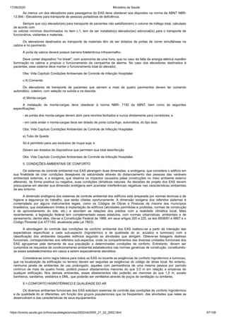 17/08/2020 Ministério da Saúde
https://bvsms.saude.gov.br/bvs/saudelegis/anvisa/2002/rdc0050_21_02_2002.html 67/106
Ao menos um dos elevadores para passageiros do EAS deve obedecer aos dispostos na norma da ABNT NBR-
13.994 - Elevadores para transporte de pessoas portadoras de deficiência.
Sempre que o(s) elevador(es) para transporte de pacientes não satisfizer(em) o volume de tráfego total, calculado
de acordo com
os valores mínimos discriminados no item c.1, tem de ser instalado(s) elevador(es) adicional(is) para o transporte de
funcionários, visitantes e materiais.
Os elevadores destinados ao transporte de materiais têm de ser dotados de portas de correr simultâneas na
cabine e no pavimento.
A porta da cabina deverá possuir barreira foteletrônica infravermelho.
Deve conter dispositivo "no break", com autonomia de uma hora, que no caso de falta de energia elétrica mantêm
iluminação na cabina e propicia o funcionamento da campainha de alarme. No caso dos elevadores destinados à
pacientes, esse sistema deve manter o funcionamento total do elevador.
Obs: Vide Capítulo Condições Ambientais de Controle de Infecção Hospitalar.
c.4) Comando
Os elevadores de transporte de pacientes que servem a mais de quatro pavimentos devem ter comando
automático, coletivo, com seleção na subida e na descida.
d) Monta-cargas
A instalação de monta-cargas deve obedecer à norma NBR- 7192 da ABNT, bem como às seguintes
especificações:
- as portas dos monta-cargas devem abrir para recintos fechados e nunca diretamente para corredores; e
- em cada andar o monta-cargas deve ser dotado de porta corta-fogo, automática, do tipo leve.
Obs: Vide Capítulo Condições Ambientais de Controle de Infecção Hospitalar.
e) Tubo de Queda
Só é permitido para uso exclusivo de roupa suja; e
Devem ser dotados de dispositivos que permitam sua total desinfecção
Obs: Vide Capítulo Condições Ambientais de Controle de Infecção Hospitalar.
5. CONDIÇÕES AMBIENTAIS DE CONFORTO
Os sistemas de controle ambiental nos EAS abrangem duas dimensões: a endógena, que considera o edifício em
sua finalidade de criar condições desejáveis de salubridade através do distanciamento das pessoas das variáveis
ambientais externas, e a exógena, que observa os impactos causados pelas construções no meio ambiente externo
alterando, de forma positiva ou negativa, suas condições climáticas naturais. As decisões de projeto dos EAS devem
preocuparse em atender sua dimensão endógena sem acarretar interferências negativas nas características ambientais
de seu entorno.
A dimensão endógena dos sistemas de controle ambiental dos edifícios está amparada por normas técnicas e de
higiene e segurança do trabalho, que serão citadas oportunamente. A dimensão exógena dos referidos sistemas é
contemplada por alguns instrumentos legais, como os Códigos de Obras e Posturas da maioria dos municípios
brasileiros, que estabelecem limites à implantação de edifícios (atividades permitidas e proibidas, normas de construção
e de aproveitamento do lote, etc.) e abordam as relações dos prédios com a realidade climática local. Mais
recentemente, a legislação federal tem complementado esses estatutos, com normas urbanísticas, ambientais e de
saneamento; dentre eles, cite-se a Constituição Federal de 1988, em seus artigos 200 e 225, as leis 6938/81 e 6667 e o
Código Florestal (Lei 4771/65, atualizada pela Lei 7803).
A abordagem do controle das condições de conforto ambiental dos EAS realizou-se a partir da interação das
expectativas específicas a cada sub-aspecto (higrotérmico e de qualidade do ar, acústico e luminoso) com a
classificação dos ambientes daqueles edifícios segundo as atividades que abrigam. Obteve-se listagens deáreas
funcionais, correspondentes aos referidos sub-aspectos, onde os compartimentos das diversas unidades funcionais dos
EAS agrupamse pela demanda de sua população a determinadas condições de conforto. Entretanto, devem ser
cumpridos os requisitos de condicionamento ambiental estabelecidos nas normas genéricas de construção, constituindo-
se esses estabelecimentos em casos a serem especialmente atendidos.
Considera-se como regra básica para todos os EAS no tocante as exigências de conforto higrotérmico e luminoso,
que na localização da edificação no terreno devam ser seguidas as exigências do código de obras local. No entanto,
nenhuma janela de ambientes de uso prolongado, aqueles com permanência de uma mesma pessoa por período
contínuo de mais de quatro horas, poderá possuir afastamentos menores do que 3,0 m em relação a empenas de
qualquer edificação. Nos demais ambientes, esses afastamentos não poderão ser menores do que 1,5 m, exceto
banheiros, sanitários, vestiários e DML, que poderão ser ventilados através de poços de ventilação ou similares.
5.1-CONFORTO HIGROTÉRMICO E QUALIDADE DO AR
Os diversos ambientes funcionais dos EAS solicitam sistemas de controle das condições de conforto higrotérmico
e de qualidade do ar diferentes, em função dos grupos populacionais que os freqüentam, das atividades que neles se
desenvolvem e das características de seus equipamentos.
 