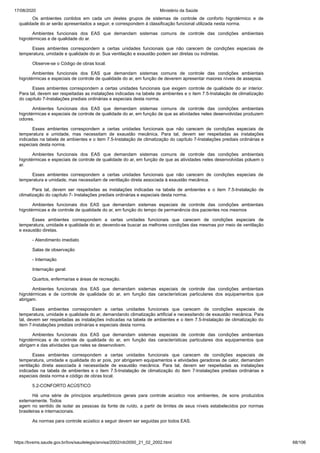17/08/2020 Ministério da Saúde
https://bvsms.saude.gov.br/bvs/saudelegis/anvisa/2002/rdc0050_21_02_2002.html 68/106
Os ambientes contidos em cada um destes grupos de sistemas de controle de conforto higrotérmico e de
qualidade do ar serão apresentados a seguir, e correspondem à classificação funcional utilizada nesta norma.
Ambientes funcionais dos EAS que demandam sistemas comuns de controle das condições ambientais
higrotérmicas e de qualidade do ar.
Esses ambientes correspondem a certas unidades funcionais que não carecem de condições especiais de
temperatura, umidade e qualidade do ar. Sua ventilação e exaustão podem ser diretas ou indiretas.
Observe-se o Código de obras local.
Ambientes funcionais dos EAS que demandam sistemas comuns de controle das condições ambientais
higrotérmicas e especiais de controle de qualidade do ar, em função de deverem apresentar maiores níveis de assepsia.
Esses ambientes correspondem a certas unidades funcionais que exigem controle de qualidade do ar interior.
Para tal, devem ser respeitadas as instalações indicadas na tabela de ambientes e o item 7.5-Instalação de climatização
do capítulo 7-Instalações prediais ordinárias e especiais desta norma.
Ambientes funcionais dos EAS que demandam sistemas comuns de controle das condições ambientais
higrotérmicas e especiais de controle de qualidade do ar, em função de que as atividades neles desenvolvidas produzem
odores.
Esses ambientes correspondem a certas unidades funcionais que não carecem de condições especiais de
temperatura e umidade, mas necessitam de exaustão mecânica. Para tal, devem ser respeitadas as instalações
indicadas na tabela de ambientes e o item 7.5-Instalação de climatização do capítulo 7-Instalações prediais ordinárias e
especiais desta norma.
Ambientes funcionais dos EAS que demandam sistemas comuns de controle das condições ambientais
higrotérmicas e especiais de controle de qualidade do ar, em função de que as atividades neles desenvolvidas poluem o
ar.
Esses ambientes correspondem a certas unidades funcionais que não carecem de condições especiais de
temperatura e umidade, mas necessitam de ventilação direta associada à exaustão mecânica.
Para tal, devem ser respeitadas as instalações indicadas na tabela de ambientes e o item 7.5-Instalação de
climatização do capítulo 7- Instalações prediais ordinárias e especiais desta norma.
Ambientes funcionais dos EAS que demandam sistemas especiais de controle das condições ambientais
higrotérmicas e de controle de qualidade do ar, em função do tempo de permanência dos pacientes nos mesmos
Esses ambientes correspondem a certas unidades funcionais que carecem de condições especiais de
temperatura, umidade e qualidade do ar, devendo-se buscar as melhores condições das mesmas por meio de ventilação
e exaustão diretas.
- Atendimento imediato
Salas de observação
- Internação
Internação geral:
Quartos, enfermarias e áreas de recreação.
Ambientes funcionais dos EAS que demandam sistemas especiais de controle das condições ambientais
higrotérmicas e de controle de qualidade do ar, em função das características particulares dos equipamentos que
abrigam.
Esses ambientes correspondem a certas unidades funcionais que carecem de condições especiais de
temperatura, umidade e qualidade do ar, demandando climatização artificial e necessitando de exaustão mecânica. Para
tal, devem ser respeitadas as instalações indicadas na tabela de ambientes e o item 7.5-Instalação de climatização do
item 7-Instalações prediais ordinárias e especiais desta norma.
Ambientes funcionais dos EAS que demandam sistemas especiais de controle das condições ambientais
higrotérmicas e de controle de qualidade do ar, em função das características particulares dos equipamentos que
abrigam e das atividades que neles se desenvolvem.
Esses ambientes correspondem a certas unidades funcionais que carecem de condições especiais de
temperatura, umidade e qualidade do ar pois, por abrigarem equipamentos e atividades geradoras de calor, demandam
ventilação direta associada à necessidade de exaustão mecânica. Para tal, devem ser respeitadas as instalações
indicadas na tabela de ambientes e o item 7.5-Instalação de climatização do item 7-Instalações prediais ordinárias e
especiais desta norma e código de obras local.
5.2-CONFORTO ACÚSTICO
Há uma série de princípios arquitetônicos gerais para controle acústico nos ambientes, de sons produzidos
externamente. Todos
agem no sentido de isolar as pessoas da fonte de ruído, a partir de limites de seus níveis estabelecidos por normas
brasileiras e internacionais.
As normas para controle acústico a seguir devem ser seguidas por todos EAS.
 