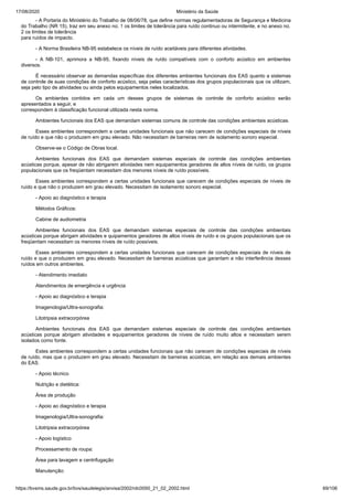 17/08/2020 Ministério da Saúde
https://bvsms.saude.gov.br/bvs/saudelegis/anvisa/2002/rdc0050_21_02_2002.html 69/106
- A Portaria do Ministério do Trabalho de 08/06/78, que define normas regulamentadoras de Segurança e Medicina
do Trabalho (NR 15), traz em seu anexo no. 1 os limites de tolerância para ruído continuo ou intermitente, e no anexo no.
2 os limites de tolerância
para ruídos de impacto.
- A Norma Brasileira NB-95 estabelece os níveis de ruído aceitáveis para diferentes atividades.
- A NB-101, aprimora a NB-95, fixando níveis de ruído compatíveis com o conforto acústico em ambientes
diversos.
É necessário observar as demandas específicas dos diferentes ambientes funcionais dos EAS quanto a sistemas
de controle de suas condições de conforto acústico, seja pelas características dos grupos populacionais que os utilizam,
seja pelo tipo de atividades ou ainda pelos equipamentos neles localizados.
Os ambientes contidos em cada um desses grupos de sistemas de controle de conforto acústico serão
apresentados a seguir, e
correspondem à classificação funcional utilizada nesta norma.
Ambientes funcionais dos EAS que demandam sistemas comuns de controle das condições ambientais acústicas.
Esses ambientes correspondem a certas unidades funcionais que não carecem de condições especiais de níveis
de ruído e que não o produzem em grau elevado. Não necessitam de barreiras nem de isolamento sonoro especial.
Observe-se o Código de Obras local.
Ambientes funcionais dos EAS que demandam sistemas especiais de controle das condições ambientais
acústicas porque, apesar de não abrigarem atividades nem equipamentos geradores de altos níveis de ruído, os grupos
populacionais que os freqüentam necessitam dos menores níveis de ruído possíveis.
Esses ambientes correspondem a certas unidades funcionais que carecem de condições especiais de níveis de
ruído e que não o produzem em grau elevado. Necessitam de isolamento sonoro especial.
- Apoio ao diagnóstico e terapia
Métodos Gráficos:
Cabine de audiometria
Ambientes funcionais dos EAS que demandam sistemas especiais de controle das condições ambientais
acústicas porque abrigam atividades e quipamentos geradores de altos níveis de ruído e os grupos populacionais que os
freqüentam necessitam os menores níveis de ruído possíveis.
Esses ambientes correspondem a certas unidades funcionais que carecem de condições especiais de níveis de
ruído e que o produzem em grau elevado. Necessitam de barreiras acústicas que garantam a não interferência desses
ruídos em outros ambientes.
- Atendimento imediato
Atendimentos de emergência e urgência
- Apoio ao diagnóstico e terapia
Imagenologia/Ultra-sonografia:
Litotripsia extracorpórea
Ambientes funcionais dos EAS que demandam sistemas especiais de controle das condições ambientais
acústicas porque abrigam atividades e equipamentos geradores de níveis de ruído muito altos e necessitam serem
isolados como fonte.
Estes ambientes correspondem a certas unidades funcionais que não carecem de condições especiais de níveis
de ruído, mas que o produzem em grau elevado. Necessitam de barreiras acústicas, em relação aos demais ambientes
do EAS.
- Apoio técnico
Nutrição e dietética:
Área de produção
- Apoio ao diagnóstico e terapia
Imagenologia/Ultra-sonografia:
Litotripsia extracorpórea
- Apoio logístico
Processamento de roupa:
Área para lavagem e centrifugação
Manutenção:
 
