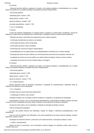 17/08/2020 Ministério da Saúde
https://bvsms.saude.gov.br/bvs/saudelegis/anvisa/2002/rdc0050_21_02_2002.html 7/106
B. Produtos
- Memorial descritivo definitivo, explicativo do projeto, com soluções adotadas e compatibilizadas com o projeto
básico de arquitetura e as soluções adotadas nos projetos das áreas complementares.
- Documentos gráficos:
implantação geral - escala ≥ 1:500;
plantas baixas - escala ≥ 1:100;
planta de cobertura - escala≥ 1:100;
prumadas esquemáticas - escala ≥ 1:100.
1.2.2.2.3. Climatização
A. Escopo
A partir das diretrizes estabelecidas no programa básico e baseado no projeto básico arquitetônico, deverá ser
elaborado o projeto básico de instalações de ar condicionado e ventilação mecânica, contendo quando aplicáveis:
- Definição dos pesos e dimensões dos equipamentos para o sistema proposto;
- Confirmação da alternativa do sistema a ser adotado
- Confirmação das áreas a serem climatizadas;
- Confirmação das áreas a serem ventiladas;
- Confirmação dos consumos de água e energia elétrica;
- Compatibilização com os projetos básicos de instalaçõeselétrica e hidráulica com o sistema adotado;
- Proposição das redes de dutos unifilares com dimensionamento das linhas tronco de grelhas, difusores, etc.;
- Localização dos pontos de consumo elétrico com determinação de potência, tensão e número de fases;
- Localização dos pontos de consumo hidráulico (água e drenagem).
B. Produtos
- Memorial descritivo definitivo, explicativo do projeto, com soluções adotadas e compatibilizadas com o projeto
básico e as soluções adotadas nos projetos das áreas complementares;
- Documentos gráficos:
implantação geral - escala ≥ 1:500;
plantas baixas - escala ≥ 1:100;
planta da cobertura - escala ≥ 1:100.
1.2.3. Projeto Executivo
Deverá apresentar todos os elementos necessários à realização do empreendimento, detalhando todas as
interfaces dos sistemas e seus componentes.
1.2.3.1. Arquitetura
O projeto executivo deverá demonstrar graficamente:
- a implantação do edifício, onde constem:
orientação da planta com a indicação do Norte verdadeiro ou magnético e as geratrizes de implantação;
representação do terreno, com as características planialtimétricas, compreendendo medidas e ângulos dos lados
e curvas de nível, e localização de árvores, postes, hidrantes e outros elementos construídos, existentes;
as áreas de corte e aterro, com a localização e indicação da inclinação de taludes e arrimos;
a RN do levantamento topográfico;
os eixos das paredes externas das edificações, cotados em relação a referências preestabelecidas e bem
identificadas;
cotas de nível do terrapleno das edificações e dos pontos significativos das áreas externas (calçadas, acessos,
patamares, rampas e outros);
localização dos elementos externos, construídos como estacionamentos, construções auxiliares e outros;
- o edifício, compreendendo:
plantas de todos os pavimentos, com nomenclatura conforme listagem de ambientes contida nessa norma e
medidas internas de
 